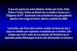 O que ele queria era outra ditadura. Andou por Cuba, Chile,
China e Coréia. Voltou ao Brasil com a anistia e tornou-se o
'Diógenes do PT'. Apanhado num contubérnio do grão-petismo
gaúcho com o jogo do bicho, deixou o partido em 2002.
Lovecchio, que ficou sem a perna, recebe um terço do que é
pago ao cidadão que organizou a explosão que o mutilou. (Um
projeto que revê o valor de sua pensão, de iniciativa da ex-
deputada petista Mariângela Duarte está adormecido na Câmara.)
 