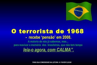 O terrorista de 1968
- recebe ‘pensão’ em 2008.
A maioria de nós já sabemos, mas...
para reavivar a memória dos brasileiros, que não tem tempo
leia-o agora, com CALMA”.
PARA SUA COMODIDADE NA LEITURA  FAVOR CLICAR
 