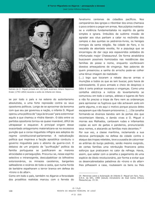 O Terror Miguelista no Algarve – perseguição e devassa
José Carlos Vilhena Mesquita
fanatismo centenas de cidadãos pacíficos. Nos
campanários das igrejas o ribombar dos sinos chamava
o povo ordeiro a pegar em armas. Nos púlpitos instilava-
se a violência fundamentalista no espírito da gente
simples e ignara. Imbuídos da sublime missão de
agradar aos céus partiam a catar no recôndito dos
campos e das quintas os pedreiros-livres, os hereges
inimigos da santa religião. Na cidade de Faro, e no
rescaldo da abortada revolta, foi a populaça que se
encarregou de dar caça aos espavoridos soldados do
infortunado major Chateauneuf. De forma atrabiliária
buscavam possíveis homiziados nas residências das
famílias de posse e nome, enquanto vociferavam
doestos ameaçadores de vingança. Nas palavras de
quem presenciou a sanha do arrocho pode-se colher
uma ténue imagem da realidade:
(...) logo que tocaram a rebate deu-se armas e
munições a todos os que as iam buscar, pois havia de
sobressalente. O povo armado e cheio de desprezo e
ódio é certo praticar excessos e vinganças. Como uma
centelha eléctrica a notícia do levantamento se
comunicou em todo o campo, aldeias e lugares de Faro
e não foi preciso a tropa de Faro nem as ordenanças
para aprisionar os fugitivos que não achavam asilo em
parte alguma, e eis aqui o motivo porque poucos deles
escaparam que não fossem prisioneiros. (...) Da canalha
formando-se diversos bandos iam às portas dos que
reconheciam liberais, e dando vivas a D. Miguel e
morras aos Malhados, cantavam rudes e infamantes
coplas ao som de gaitas e pandeiros, pronunciando
seus nomes, e atacando as famílias mais decentes.20
Por sua vez, a classe marítima, reclamando a sua
decisiva participação na defesa da cidade contra o
ataque das tropas rebeldes, teve a ousadia de calcorrear
as artérias do burgo pedindo, senão mesmo exigindo,
de certas famílias uma retribuição financeira pelos
esforços que praticaram no calor da refrega. Havia,
assim, que saldar com a canalha o pagamento de uma
espécie de óbolo revolucionário, por forma a evitar que
os desencabrestados paladinos do «trono e do altar»
lhes pilhassem a casa, roubassem os bens ou lhes
20	 Memórias sobre a Aclamação do Infante D. Miguel em Faro, Faro,
D.R.S. da SEC, 1990 [estudo introdutório de José Carlos Vilhena
Mesquita].pp. 33-34.
se por todo o país e na esteira do autoritarismo
absolutista, a uma forte repressão contra os seus
opositores políticos. Longe de se aproximar da bonomia
com que seu pai governou a nação, o infante D. Miguel
operou uma política de “caça às bruxas” para exterminar
aquilo a que chamou a «hidra liberal». O ódio entre os
partidos opositores tornou-se quase insanável, difícil de
ultrapassar e esquecer. A principal origem desse
exacerbado antagonismo materializara-se na excessiva
punição que a coroa miguelista infligira aos adeptos do
regime constitucional-parlamentar. A radicalização
política que inspirava a facção apostólica conduziu o
governo miguelista para o abismo da guerra-civil. E
debaixo de um projecto de “purificação” política da
família portuguesa se justificaram as maiores
atrocidades e perseguições. Procurou-se, nesse espírito
selectivo e intransigente, desculpabilizar os bilhostres
extorsionários, os minazes caceteiros, bargantes
salteadores e sicários de toda a casta, que numa horda
de barbárie espalharam o terror branco em defesa do
«trono e do altar».
Como em todo o país, também no Algarve a ferocidade
dos prosélitos realistas marcou com o ferrete do
REVISTA DO ARQUIVO MUNICIPAL DE LOULÉ
nº 22 2020
168
Retrato de D. Miguel pintado em 1827pelo austríaco Johann Nepomuk
Ender (1793-1854) durante o exílio do Infante em Viena.
O Terror Miguelista no Algarve – perseguição e devassa
José Carlos Vilhena Mesquita
 