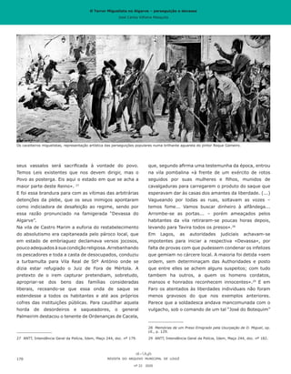 O Terror Miguelista no Algarve – perseguição e devassa
José Carlos Vilhena Mesquita
que, segundo afirma uma testemunha da época, entrou
na vila pombalina «à frente de um exército de rotos
seguidos por suas mulheres e filhos, munidos de
cavalgaduras para carregarem o produto do saque que
esperavam dar às casas dos amantes da liberdade. (...)
Vagueando por todas as ruas, soltavam as vozes –
temos fome... Vamos buscar dinheiro à alfândega...
Arrombe-se as portas... – porém ameaçados pelos
habitantes da vila retiraram-se poucas horas depois,
levando para Tavira todos os presos».28
Em Lagos, as autoridades judiciais achavam-se
impotentes para iniciar a respectiva «Devassa», por
falta de provas com que pudessem condenar os infelizes
que gemiam no cárcere local. A maioria foi detida «sem
ordem, sem determinaçam das Authoridades e posto
que entre elles se achem alguns suspeitos; com tudo
tambem ha outros, a quem os homens cordatos,
mansos e honrados reconhecem innocentes».29
E em
Faro os atentados às liberdades individuais não foram
menos gravosos do que nos exemplos anteriores.
Parece que a soldadesca andava mancomunada com o
vulgacho, sob o comando de um tal “José do Botequim”
28	 Memórias de um Preso Emigrado pela Usurpação de D. Miguel, op.
cit., p. 129.
29	 ANTT, Intendência Geral da Polícia, Idem, Maço 244, doc. nº 182.
seus vassalos será sacrificada à vontade do povo.
Temos Leis existentes que nos devem dirigir, mas o
Povo as posterga. Eis aqui o estado em que se acha a
maior parte deste Reino». 27
E foi essa brandura para com as vítimas das arbitrárias
detenções da plebe, que os seus inimigos apontaram
como indiciadora de desafeição ao regime, sendo por
essa razão pronunciado na famigerada “Devassa do
Algarve”.
Na vila de Castro Marim a euforia do restabelecimento
do absolutismo era capitaneada pelo pároco local, que
em estado de embriaguez declamava versos jocosos,
pouco adequados à sua condição religiosa. Arrebanhando
os pescadores e toda a casta de desocupados, conduziu
a turbamulta para Vila Real de Stº António onde se
dizia estar refugiado o Juiz de Fora de Mértola. A
pretexto de o irem capturar pretendiam, sobretudo,
apropriar-se dos bens das famílias consideradas
liberais, receando-se que essa onda de saque se
estendesse a todos os habitantes e até aos próprios
cofres das instituições públicas. Para caudilhar aquela
horda de desordeiros e saqueadores, o general
Palmeirim destacou o tenente de Ordenanças de Cacela,
27	 ANTT, Intendência Geral da Polícia, Idem, Maço 244, doc. nº 179.
REVISTA DO ARQUIVO MUNICIPAL DE LOULÉ
nº 22 2020
170
Os caceiteiros miguelistas, representação artística das perseguições populares numa brilhante aguarela do pintor Roque Gameiro.
O Terror Miguelista no Algarve – perseguição e devassa
José Carlos Vilhena Mesquita
 