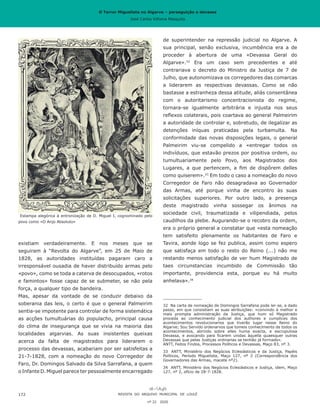 O Terror Miguelista no Algarve – perseguição e devassa
José Carlos Vilhena Mesquita
de superintender na repressão judicial no Algarve. A
sua principal, senão exclusiva, incumbência era a de
proceder à abertura de uma «Devassa Geral do
Algarve».32
Era um caso sem precedentes e até
contrariava o decreto do Ministro da Justiça de 7 de
Julho, que autonomizava os corregedores das comarcas
a liderarem as respectivas devassas. Como se não
bastasse a estranheza dessa atitude, aliás consentânea
com o autoritarismo concentracionista do regime,
tornara-se igualmente arbitrária e injusta nos seus
reflexos colaterais, pois coartava ao general Palmeirim
a autoridade de controlar e, sobretudo, de ilegalizar as
detenções iníquas praticadas pela turbamulta. Na
conformidade das novas disposições legais, o general
Palmeirim viu-se compelido a «entregar todos os
indivíduos, que estavão prezos por positiva ordem, ou
tumultuariamente pelo Povo, aos Magistrados dos
Lugares, a que pertencem, a fim de dispôrem delles
como quiserem».33
Em todo o caso a nomeação do novo
Corregedor de Faro não desagradava ao Governador
das Armas, até porque vinha de encontro às suas
solicitações superiores. Por outro lado, a presença
deste magistrado vinha sossegar os ânimos na
sociedade civil, traumatizada e vilipendiada, pelos
caudilhos da plebe. Augurando-se o recobro da ordem,
era o próprio general a constatar que «esta nomeação
tem satisfeito plenamente os habitantes de Faro e
Tavira, aonde logo se fez publica, assim como espero
que satisfaça em todo o resto do Reino (...) não me
restando menos satisfação de ver hum Magistrado de
taes circunstancias incumbido de Commissão tão
importante, providencia esta, porque eu há muito
anhelava».34
32	 Na carta de nomeação de Domingos Sarrafana pode ler-se, a dado
passo, em que consistiam as suas atribuições: «convindo à melhor e
mais prompta administração da Justiça, que hum só Magistrado
proceda ao conhecimento judicial dos authores e cumplices dos
acontecimentos revolucionarios que tiverão lugar nesse Reino do
Algarve; Sou Servido ordenarvos que tomeis conhecimento de todos os
acontecimentos, abrindo sobre elles huma exacta, e escrupulosa
Devassa, e avocando para ficarem unidas àquella quaesquer outras
Devassas que pelas Justiças ordinarias se tenhão já formado».
ANTT, Feitos Findos, Processos Políticos e Devassas, Maço 83, nº 3.
33	 ANTT, Ministério dos Negócios Eclesiásticos e da Justiça, Papéis
Políticos, Período Miguelista, Maço 127, nº 2 (Correspondência dos
Governadores das Armas, macete nº2).
34	 ANTT, Ministério dos Negócios Eclesiásticos e Justiça, idem, Maço
127, nº 2, ofício de 28-7-1828.
existiam verdadeiramente. E nos meses que se
seguiram à “Revolta do Algarve”, em 25 de Maio de
1828, as autoridades instituídas pagaram caro a
irresponsável ousadia de haver distribuído armas pelo
«povo», como se toda a caterva de desocupados, «rotos
e famintos» fosse capaz de se submeter, se não pela
força, a qualquer tipo de bandeira.
Mas, apesar da vontade de se conduzir debaixo da
soberania das leis, o certo é que o general Palmeirim
sentia-se impotente para controlar de forma sistemática
as acções tumultuárias do populacho, principal causa
do clima de insegurança que se vivia na maioria das
localidades algarvias. As suas insistentes queixas
acerca da falta de magistrados para liderarem o
processo das devassas, acabariam por ser satisfeitas a
21-7-1828, com a nomeação do novo Corregedor de
Faro, Dr. Domingos Salvado da Silva Sarrafana, a quem
o Infante D. Miguel parece ter pessoalmente encarregado
REVISTA DO ARQUIVO MUNICIPAL DE LOULÉ
nº 22 2020
172
Estampa alegórica à entronização de D. Miguel I, cognominado pelo
povo como «O Anjo Absoluto»
O Terror Miguelista no Algarve – perseguição e devassa
José Carlos Vilhena Mesquita
 