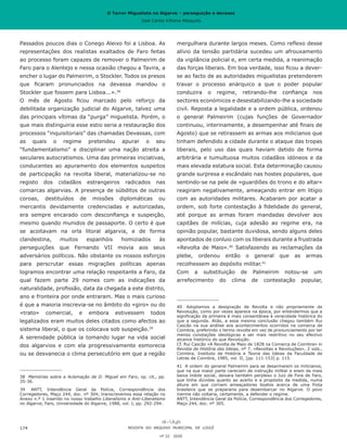O Terror Miguelista no Algarve – perseguição e devassa
José Carlos Vilhena Mesquita
mergulhara durante largos meses. Como reflexo desse
alívio da tensão partidária sucedeu um afrouxamento
da vigilância policial e, em certa medida, a reanimação
das forças liberais. Em boa verdade, isso ficou a dever-
se ao facto de as autoridades miguelistas pretenderem
travar o processo anárquico a que o poder popular
conduzira o regime, retirando-lhe confiança nos
sectores económicos e desestabilizando-lhe a sociedade
civil. Reposta a legalidade e a ordem pública, ordenou
o general Palmeirim (cujas funções de Governador
continuou, interinamente, a desempenhar até finais de
Agosto) que se retirassem as armas aos milicianos que
tinham defendido a cidade durante o ataque das tropas
liberais, pelo uso das quais haviam detido de forma
arbitrária e tumultuosa muitos cidadãos idóneos e da
mais elevada estatura social. Esta determinação causou
grande surpresa e escândalo nas hostes populares, que
sentindo-se na pele de «guardiões do trono e do altar»
reagiram negativamente, ameaçando entrar em litígio
com as autoridades militares. Acabaram por acatar a
ordem, sob forte contestação à fidelidade do general,
até porque as armas foram mandadas devolver aos
capitães de milícias, cuja adesão ao regime era, na
opinião popular, bastante duvidosa, sendo alguns deles
apontados de conluio com os liberais durante a frustrada
«Revolta de Maio».40
Satisfazendo as reclamações da
plebe, ordenou então o general que as armas
recolhessem ao depósito militar.41
Com a substituição de Palmeirim notou-se um
arrefecimento do clima de contestação popular,
40	 Adoptamos a designação de Revolta e não propriamente de
Revolução, como por vezes aparece na época, por entendermos que a
significação da primeira é mais consentânea à veracidade histórica do
que a segunda. Aliás, a essa mesma conclusão chegou também Rui
Cascão na sua análise aos acontecimentos ocorridos na comarca de
Coimbra, preferindo o termo revolta em vez de pronunciamento por ter
menos conotações ideológicas e ser mais restritivo no seu efectivo
alcance histórico do que Revolução.
Cf. Rui Cascão «A Revolta de Maio de 1828 na Comarca de Coimbra» in
Revista de História das Ideias, nº 7, «Revoltas e Revoluções», 2 vols.,
Coimbra, Instituto de História e Teoria das Ideias da Faculdade de
Letras de Coimbra, 1985, vol. II, [pp. 111-153] p. 115.
41	 A ordem do general Palmeirim para se desarmarem os milicianos,
que na sua maior parte careciam de instrução militar e eram da mais
baixa índole social, deixara também perplexo o Juiz de Fora de Faro,
que tinha dúvidas quanto ao acerto e a propósito da medida, numa
altura em que corriam ameaçadores boatos acerca de uma frota
brasileira que se prepararia para desembarcar no Algarve. O povo
inerme não voltaria, certamente, a defender o regime.
ANTT, Intendência Geral da Polícia, Correspondência dos Corregedores,
Maço 244, doc. nº 305.
Passados poucos dias o Conego Aleixo foi a Lisboa. As
representações dos realistas exaltados de Faro feitas
ao processo foram capazes de remover o Palmeirim de
Faro para o Alentejo e nessa ocasião chegou a Tavira, a
encher o lugar do Palmeirim, o Stockler. Todos os presos
que ficaram pronunciados na devassa mandou o
Stockler que fossem para Lisboa...».38
O mês de Agosto ficou marcado pelo reforço da
debilitada organização judicial do Algarve, talvez uma
das principais vítimas da “purga” miguelista. Porém, o
que mais distinguiria esse estio seria a restauração dos
processos “inquisitoriais” das chamadas Devassas, com
as quais o regime pretendeu apurar o seu
“fundamentalismo” e disciplinar uma nação atreita a
seculares autocratismos. Uma das primeiras iniciativas,
conducentes ao apuramento dos elementos suspeitos
de participação na revolta liberal, materializou-se no
registo dos cidadãos estrangeiros radicados nas
comarcas algarvias. A presença de súbditos de outras
coroas, destituídos de missões diplomáticas ou
mercantis devidamente credenciadas e autorizadas,
era sempre encarado com desconfiança e suspeição,
mesmo quando munidos de passaporte. O certo é que
se acoitavam na orla litoral algarvia, e de forma
clandestina, muitos espanhóis homiziados às
perseguições que Fernando VII movia aos seus
adversários políticos. Não obstante os nossos esforços
para perscrutar essas migrações políticas apenas
logramos encontrar uma relação respeitante a Faro, da
qual fazem parte 29 nomes com as indicações da
naturalidade, profissão, data da chegada a este distrito,
ano e fronteira por onde entraram. Mas o mais curioso
é que a maioria inscrevia-se no âmbito do «giro» ou do
«trato» comercial, e embora estivessem todos
legalizados eram muitos deles citados como afectos ao
sistema liberal, o que os colocava sob suspeição.39
A serenidade pública ia tomando lugar na vida social
dos algarvios e com ela progressivamente esmorecia
ou se desvanecia o clima persecutório em que a região
38	 Memórias sobre a Aclamação de D. Miguel em Faro, op. cit., pp.
35-36.
39	 ANTT, Intendência Geral da Polícia, Correspondência dos
Corregedores, Maço 244, doc. nº 304; transcrevemos essa relação no
Anexo n.º 1 inserido no nosso trabalho Liberalismo e Anti-Liberalismo
no Algarve, Faro, Universidade do Algarve, 1988, vol. I, pp. 292-294.
REVISTA DO ARQUIVO MUNICIPAL DE LOULÉ
nº 22 2020
174
O Terror Miguelista no Algarve – perseguição e devassa
José Carlos Vilhena Mesquita
 