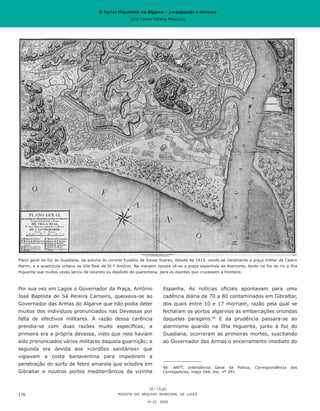 O Terror Miguelista no Algarve – perseguição e devassa
José Carlos Vilhena Mesquita
Espanha. As notícias oficiais apontavam para uma
cadência diária de 70 a 80 contaminados em Gibraltar,
dos quais entre 10 e 17 morriam, razão pela qual se
fecharam os portos algarvios às embarcações oriundas
daquelas paragens.46
E da prudência passara-se ao
alarmismo quando na Ilha Higuerita, junto à foz do
Guadiana, ocorreram as primeiras mortes, suscitando
ao Governador das Armas o encerramento imediato do
46	 ANTT, Intendência Geral da Polícia, Correspondência dos
Corregedores, maço 244, doc. nº 391.
Por sua vez em Lagos o Governador da Praça, António
José Baptista de Sá Pereira Carneiro, queixava-se ao
Governador das Armas do Algarve que não podia deter
muitos dos indivíduos pronunciados nas Devassas por
falta de efectivos militares. A razão dessa carência
prendia-se com duas razões muito específicas; a
primeira era a própria devassa, visto que nela haviam
sido pronunciados vários militares daquela guarnição; a
segunda era devida aos «cordões sanitários» que
vigiavam a costa barlaventina para impedirem a
penetração do surto de febre amarela que eclodira em
Gibraltar e noutros portos mediterrânicos da vizinha
REVISTA DO ARQUIVO MUNICIPAL DE LOULÉ
nº 22 2020
176
Plano geral da foz do Guadiana, da autoria do coronel Eusébio de Sousa Soares, datada de 1815, vendo-se claramente a praça militar de Castro
Marim, e a quadrícula urbana de Vila Real de St.º António. Na margem oposta vê-se a praça espanhola de Aiamonte, tendo na foz do rio a ilha
Higuerita que muitas vezes serviu de lazareto ou depósito de quarentena, para os doentes que cruzassem a fronteira.
O Terror Miguelista no Algarve – perseguição e devassa
José Carlos Vilhena Mesquita
 