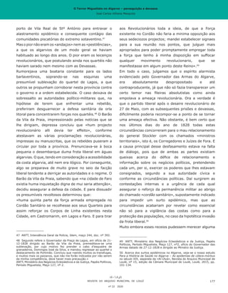 O Terror Miguelista no Algarve – perseguição e devassa
José Carlos Vilhena Mesquita
porto de Vila Real de Stº António para entravar o
alastramento epidémico e consequente contágio das
comunidades piscatórias do extremo sotaventino.47
Mas o pior não eram os «andaços» nem as «pestilências»,
a que os algarvios de um modo geral se haviam
habituado ao longo dos anos. O pior eram os leicenços
revolucionários, que postulando ainda nos quartéis não
haviam sarado nem mesmo com as Devassas.
Rumorejava uma boataria constante para os lados
barlaventinos, soprando-se nas esquinas uma
presumível sublevação do quartel de Lagos, a que
outros se propunham corroborar nesta província contra
o governo e a ordem estabelecida. O caso deixava de
sobressalto as autoridades político-militares que, na
hipótese de terem que enfrentar uma rebelião,
preferiram desguarnecer a defesa sanitária da orla
litoral para concentrarem forças nos quartéis.48
O Barão
da Vila da Praia, impressionado pelas notícias que se
lhe dirigiam, depressa concluiu que «hum projecto
revolucionário alli devia ter effeito», conforme
atestavam as várias proclamações revolucionárias,
impressas ou manuscritas, que os rebeldes puseram a
circular por toda a província. Prenunciava-se à boca
pequena o desembarque duma frota liberal em águas
algarvias. O que, tendo em consideração a acessibilidade
da costa algarvia, até nem era ilógico. Por conseguinte,
algo se preparava de muito grave no seio da facção
liberal tendente a derriçar as autoridades e o regime. O
Barão da Vila da Praia, sabendo que «na cidade de Faro
existia huma inquietação digna de mui seria attenção»,
decidiu assegurar a defesa da cidade. E para dissuadir
os presumíveis revoltosos determinou que:
«huma quinta parte da força armada empregada no
Cordão Sanitário se recolhesse aos seus Quarteis para
assim reforçar os Corpos de Linha existentes nesta
Cidade, em Castromarim, em Lagos e Faro. E para tirar
47	 ANTT, Intendência Geral da Polícia, Idem, maço 244, doc. nº 392.
48	 Segundo refere o Governador da Praça de Lagos, em ofício de 21-
12-1828 dirigido ao Barão da Vila da Praia, premeditava-se uma
sublevação, por cujo motivo fez prender o cabo d’esquadra de
granadeiros, Domingos José da Silva, e mandou regressar ao quartel o
destacamento de Portimão. Concluiu que «sendo muitos os transfugas,
e muitos mais os paizanos, que não me forão indicados por não serem
da minha competência, deve haver mais precaução.»
ANTT, Ministério dos Negócios Eclesiásticos e da Justiça, Papéis Políticos,
Período Miguelista, Maço 127, nº 2.
aos Revolucionários toda a ideia, de que a Força
existente no Cordão não faria a minima oppozição aos
seus sedeciozos projectos; mandei estabelecer signaes
para a sua reunião nos pontos, que julguei mais
apropriados para poder promptamente empregar toda
a força que tenho à minha dispozição em suffocar
qualquer movimento revolucionario, que se
manifestasse em algum ponto deste Reino».49
Em todo o caso, julgamos que o espírito alarmista
evidenciado pelo Governador das Armas do Algarve,
era absolutamente despropositado e até
contraproducente, já que não só fazia transparecer um
certo temor nas fileiras absolutistas como ainda
empolava a ameaça revolucionária. Ora a verdade é
que o partido liberal após o desaire revolucionário de
27 de Maio, com as subsequentes prisões e devassas,
dificilmente poderia recompor-se a ponto de se tornar
uma ameaça efectiva. Não obstante, é bem certo que
nos últimos dias do ano de 1828 todas estas
circunstâncias concorreram para o mau relacionamento
do general Stockler com os chamados «ministros
territoriais», isto é, os Corregedores e Juízes de Fora. E
a causa principal desse desfasamento estava na falta
de diálogo, pois que de ambas as partes existiam
queixas acerca do défice de relacionamento e
informação sobre os negócios políticos, pretendendo
cada um, per si, exercer os poderes que lhes estavam
consignados, segundo a sua autoridade cívica e
conforme as circunstâncias políticas. Daí surgirem as
contestações internas e a urgência de cada qual
assegurar o reforço da permanência militar ao abrigo
do chamado «cordão sanitário», supostamente indicado
para impedir um surto epidémico, mas que as
circunstâncias acabariam por revelar como essencial
não só para a vigilância das costas como para a
protecção das populações, no caso da hipotética invasão
da frota liberal.50
Muito embora esses receios pudessem merecer alguma
49	 ANTT, Ministério dos Negócios Eclesiásticos e da Justiça, Papéis
Políticos, Período Miguelista, Maço 127, nº2, ofício do Governador das
Armas datado de 27-12-1828 e dirigido ao Ministro da Justiça.
50	 Acerca dos surtos epidémicos no Algarve, veja-se o nosso estudo
Para a História da Saúde no Algarve – As epidemias de cólera-mórbus
no século XIX, separata da «Al-Úlyà», Revista do Arquivo Municipal de
Loulé, nº 15, edição da Câmara Municipal de Loulé, Loulé, 2015, pp.
101-134.
REVISTA DO ARQUIVO MUNICIPAL DE LOULÉ
nº 22 2020
177
O Terror Miguelista no Algarve – perseguição e devassa
José Carlos Vilhena Mesquita
 