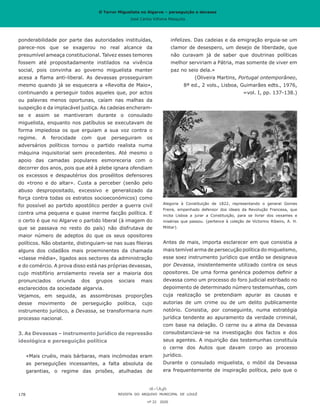 O Terror Miguelista no Algarve – perseguição e devassa
José Carlos Vilhena Mesquita
infelizes. Das cadeias e da emigração erguia-se um
clamor de desespero, um desejo de liberdade, que
não curavam já de saber que doutrinas políticas
melhor serviriam a Pátria, mas somente de viver em
paz no seio dela.»
(Oliveira Martins, Portugal ontemporâneo,
8ª ed., 2 vols., Lisboa, Guimarães edts., 1976,
=vol. I, pp. 137-138.)
Alegoria à Constituição de 1822, representando o general Gomes
Freire, empenhado defensor dos ideais da Revolução Francesa, que
incita Lisboa a jurar a Constituição, para se livrar dos vexames e
misérias que passou. (pertence à coleção de Victorino Ribeiro, A. H.
Militar).
Antes de mais, importa esclarecer em que consistia a
mais temível arma de persecução política do miguelismo,
esse soez instrumento jurídico que então se designava
por Devassa, insistentemente utilizado contra os seus
opositores. De uma forma genérica podemos definir a
devassa como um processo do foro judicial estribado no
depoimento de determinado número testemunhas, com
cuja realização se pretendiam apurar as causas e
autorias de um crime ou de um delito publicamente
notório. Consistia, por conseguinte, numa estratégia
jurídica tendente ao apuramento da verdade criminal,
com base na delação. O cerne ou a alma da Devassa
consubstanciava-se na investigação dos factos e dos
seus agentes. A inquirição das testemunhas constituía
o cerne dos Autos que davam corpo ao processo
jurídico.
Durante o consulado miguelista, o móbil da Devassa
era frequentemente de inspiração política, pelo que o
ponderabilidade por parte das autoridades instituídas,
parece-nos que se exagerou no real alcance da
presumível ameaça constitucional. Talvez esses temores
fossem até propositadamente instilados na vivência
social, pois convinha ao governo miguelista manter
acesa a flama anti-liberal. As devassas prosseguiram
mesmo quando já se esquecera a «Revolta de Maio»,
continuando a perseguir todos aqueles que, por actos
ou palavras menos oportunas, caíam nas malhas da
suspeição e da implacável justiça. As cadeias encheram-
se e assim se mantiveram durante o consulado
miguelista, enquanto nos patíbulos se executavam de
forma impiedosa os que erguiam a sua voz contra o
regime. A ferocidade com que perseguiram os
adversários políticos tornou o partido realista numa
máquina inquisitorial sem precedentes. Até mesmo o
apoio das camadas populares esmoreceria com o
decorrer dos anos, pois que até à plebe ignara ofendiam
os excessos e despautérios dos prosélitos defensores
do «trono e do altar». Custa a perceber (senão pelo
abuso despropositado, excessivo e generalizado da
força contra todas os estratos socioeconómicos) como
foi possível ao partido apostólico perder a guerra civil
contra uma pequena e quase inerme facção política. E
o certo é que no Algarve o partido liberal (à imagem do
que se passava no resto do país) não disfrutava de
maior número de adeptos do que os seus opositores
políticos. Não obstante, distinguiam-se nas suas fileiras
alguns dos cidadãos mais proeminentes da chamada
«classe média», ligados aos sectores da administração
e do comércio. A prova disso está nas próprias devassas,
cujo mistifório arrolamento revela ser a maioria dos
pronunciados oriunda dos grupos sociais mais
esclarecidos da sociedade algarvia.
Vejamos, em seguida, as assombrosas proporções
desse movimento de perseguição política, cujo
instrumento jurídico, a Devassa, se transformaria num
processo nacional.
3. As Devassas – instrumento jurídico de repressão
ideológica e perseguição política
«Mais cruéis, mais bárbaras, mais incómodas eram
as perseguições incessantes, a falta absoluta de
garantias, o regime das prisões, atulhadas de
REVISTA DO ARQUIVO MUNICIPAL DE LOULÉ
nº 22 2020
178
O Terror Miguelista no Algarve – perseguição e devassa
José Carlos Vilhena Mesquita
 