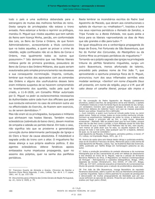 O Terror Miguelista no Algarve – perseguição e devassa
José Carlos Vilhena Mesquita
Basta lembrar os incendiários escritos do Padre José
Agostinho de Macedo, que deram aos constitucionais o
epíteto de «burros» ou «malhados»55
, trazidos a lume
nos seus viperinos periódicos o Reinado da Sandice, a
Tripa Furada ou a Besta Esfolada, nos quais pedia a
forca para os liberais «aproveitando os dias de Maio
que são grandes e dão para tudo».56
De igual eloquência era a verborrágica propaganda do
bispo de Évora, frei Fortunato de São Boaventura, que
fez do Punhal dos Corcundas, do Mastigóforo ou da
Contra Mina os principais periódicos do miguelismo.57
Tornando-se o púlpito sagrado das igrejas na privilegiada
tribuna do pérfido fanatismo miguelista, surgiu um
outro Boaventura, menos afortunado de talento,
precedido pelo piedoso nome de Frei João 58
, que
aproveitando a oportuna presença física de D. Miguel,
pronunciou num dos seus inflamados sermões esta
modelar sentença: «Senhor! em nome d’aquelle Deus
alli presente, em nome da religião, peço a V.M. que dê
cabo dessa vil canalha liberal, porque são impios e
55	 Na concepção do Padre Agostinho de Macedo (celebérrimo
plumitivo, poeta e escritor, de sanguinária verve anti-liberal), o epíteto
«malhado» traduzia a mais horrenda figura da sociedade do seu tempo,
um verdadeiro monstro sem qualquer lampejo de virtude, que urgia
exterminar debaixo do redentor fueiro com que as massas populares
faziam sua justiça. Ouçamos-lhe a definição:
«...hum monstro, a quem num huma só virtude podia livrar, ou remir
deste nome. Todos os crimes, todos os vicios juntos nenhuma virtude.
Formem-se exactissimos Catálogos de todos os vicios, e delictos dos
homens. Desde o principio até ao fim, a cada nome, devemos
acrescentar - Malhado. Não se poderá dizer que he hum Diabo, porque
este não he tão feio como o pintão; e hum Malhado ainda he mais feio
e horrendo do que o retratão. Hum Malhado não he isto, nem aquillo,
nem menos se póde dizer que he esta, ou aquella especie de mal,
porque he todo o mal junto, seja qualquer que for a especie, debaixo
da qual, ou na qual se considere.»
José Agostinho de Macedo, O Desengano, periodico politico, e moral, nº
23, Lisboa, na Impressão Regia, 1831, pp. 2-3.
56	 Acerca da vasta obra anti-liberal deste clérigo e publicista emérito,
veja-se de Inocêncio Francisco da Silva, Memorias para a vida intima de
José Agostinho de Macedo, Lisboa, Typ. da Academia Real das Sciencias,
1899, publicado por Teófilo Braga em homenagem póstuma ao seu
autor.
57	 Sobre a produção jornalística do prelado eborense e da numerosa
bibliografia que se deu coevamente ao prelo em defesa do absolutismo
e dos direitos ao trono de D. Miguel, veja-se o estudo de Armando
Barreiros Malheiro da Silva, O Miguelismo na História Contemporânea
de Portugal - Retrospectiva e subsídios bibliográficos, Braga, 1994,
separata da revista «Itinerarium», Ano XXXIX, nº 146-147, Braga,
1993, pp. 537-647, contendo exaustivo arrolamento de numerosíssimos
títulos de grande interesse para o estudo da problemática absolutista.
58	 Frei João de São Boaventura, monge Beneditino de reputado
fanatismo absolutista, aderiu a partir de 1832 ao liberalismo atraiçoando
o partido miguelista. Após a vitória pedrista foi acusado de perseguidor
e denunciador de muitos propugnadores da liberdade que por sua
causa sofreram as agruras do cárcere. Proscrito por ambos os partidos,
acabou por fugir para o Brasil.
todo o país a uma autêntica debandada para o
estrangeiro de muitas das melhores famílias do reino.
Desta sangria de privilegiados não estava o trono
avisado. Para estancar a ferida e reprimir os prófugos,
mandou D. Miguel que «todos aquelles que tem sahido
do Reino sem licença Minha, percão, em conformidade
das Leis, os Bens da Coroa e Ordens, de que forem
Administradores», acrescentando a título conclusivo
que «a todos aquelles, a quem se provar o crime de
rebelião, sejão confiscados não só os Bens da Coroa e
Ordens, mas igualmente todos os outros que
possuirem».53
Isto demonstra que nas fileiras liberais
militava gente de primeira grandeza, possuidora de
Bens da Coroa e das Ordens Militares, dos quais seriam
exautorados pelo simples pronunciamento nas devassas
e sua consequente incriminação. Importa, contudo,
lembrar que muitos dos agraciados com as comendas
das Ordens e alguns dos usufrutuários desses bens
eram militares suspeitos de se haverem comprometido
no levantamento dos quartéis, razão pela qual foi
criado, a 11-8-1828, um Conselho Militar autorizado
por D. Miguel «a pedir os esclarecimentos necessarios
às Authoridades sobre cada hum dos officiaes que pela
sua conducta estiverem no caso de entrarem outra vez
na effectividade do Exercito, de ficarem sem exercicio,
ou de serem demittidos».54
Mas não eram só os privilegiados, burgueses e militares
que alinhavam nas hostes liberais. Também muitos
eclesiásticos (sobretudo do baixo clero), davam mostras
de simpatia e adesão ao partido liberal. Em todo o caso,
não significa isto que se prosterne a generalizada
convicção duma determinante participação da Igreja e
do Clero a favor da causa absolutista. É indubitável a
sagrada união do trono com o altar. O miguelismo fez
dessa aliança a sua própria essência política. E dos
agentes eclesiásticos obteve fanáticos apoios
embasados numa impetuosa propaganda, quer no
assomo dos púlpitos, quer na sanha dos panfletos
periódicos.
53	 Francisco Duarte de Almeida e Araújo, Chronica da Rainha a
Senhora Dona Maria Segunda, 3 vols., Lisboa, Typ. de A. J. F. Lopes,
1861, vol. II, pp. 155-156.
54	 Documentos para a Historia das Cortes Geraes da Nação Portugueza,
op. cit., tomo V, 1828, p. 79.
REVISTA DO ARQUIVO MUNICIPAL DE LOULÉ
nº 22 2020
180
O Terror Miguelista no Algarve – perseguição e devassa
José Carlos Vilhena Mesquita
 