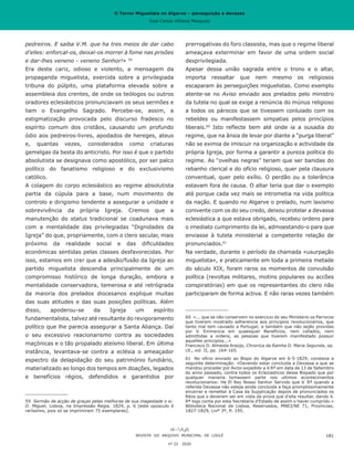 O Terror Miguelista no Algarve – perseguição e devassa
José Carlos Vilhena Mesquita
pedreiros. E saiba V.M. que ha tres meios de dar cabo
d’elles: enforcal-os, deixal-os morrer à fome nas prisões
e dar-lhes veneno - veneno Senhor!» 59
Era deste cariz, odioso e violento, a mensagem da
propaganda miguelista, exercida sobre a privilegiada
tribuna do púlpito, uma plataforma elevada sobre a
assembleia dos crentes, de onde os teólogos ou outros
oradores eclesiásticos pronunciavam os seus sermões e
liam o Evangelho Sagrado. Percebe-se, assim, a
estigmatização provocada pelo discurso fradesco no
espírito comum dos cristãos, causando um profundo
ódio aos pedreiros-livres, apodados de hereges, ateus
e, quantas vezes, considerados como criaturas
gemelgas da besta do anticristo. Por isso é que o partido
absolutista se designava como apostólico, por ser palco
político do fanatismo religioso e do exclusivismo
católico.
A colagem do corpo eclesiástico ao regime absolutista
partia da cúpula para a base, num movimento de
controlo e dirigismo tendente a assegurar a unidade e
sobrevivência da própria Igreja. Cremos que a
manutenção do status tradicional se coadunava mais
com a mentalidade das privilegiadas “Dignidades da
Igreja” do que, propriamente, com o clero secular, mais
próximo da realidade social e das dificuldades
económicas sentidas pelas classes desfavorecidas. Por
isso, estamos em crer que a adesão/fusão da Igreja ao
partido miguelista descendia principalmente de um
compromisso histórico de longa duração, embora a
mentalidade conservadora, temerosa e até retrógrada
da maioria dos prelados diocesanos explique muitas
das suas atitudes e das suas posições políticas. Além
disso, apoderou-se da Igreja um espírito
fundamentalista, talvez até resultante do revigoramento
político que lhe parecia assegurar a Santa Aliança. Daí
o seu excessivo reacionarismo contra as sociedades
maçónicas e o tão propalado ateísmo liberal. Em última
instância, levantava-se contra a eclésia o ameaçador
espectro da delapidação do seu património fundiário,
materializado ao longo dos tempos em doações, legados
e benefícios régios, defendidos e garantidos por
59	 Sermão de acção de graças pelas melhoras de sua magestade o sr.
D. Miguel, Lisboa, na Impressão Regia, 1829, p. 6 [este opúsculo é
raríssimo, pois só se imprimiram 75 exemplares].
prerrogativas do foro classista, mas que o regime liberal
ameaçava exterminar em favor de uma ordem social
desprivilegiada.
Apesar dessa união sagrada entre o trono e o altar,
importa ressaltar que nem mesmo os religiosos
escaparam às perseguições miguelistas. Como exemplo
atente-se no Aviso enviado aos prelados pelo ministro
da tutela no qual se exige a renúncia do múnus religioso
a todos os párocos que se tivessem conluiado com os
rebeldes ou manifestassem simpatias pelos princípios
liberais.60
Isto reflecte bem até onde ia a ousadia do
regime, que na ânsia de levar por diante a “purga liberal”
não se eximia de imiscuir na organização e actividade da
própria Igreja, por forma a garantir a pureza política do
regime. As “ovelhas negras” teriam que ser banidas do
rebanho clerical e do ofício religioso, quer pela clausura
conventual, quer pelo exílio. O perdão ou a tolerância
estavam fora de causa. O altar teria que dar o exemplo
até porque cada vez mais se intrometia na vida política
da nação. E quando no Algarve o prelado, num laxismo
conivente com os do seu credo, deixou protelar a devassa
eclesiástica a que estava obrigado, recebeu ordens para
o imediato cumprimento da lei, admoestando-o para que
enviasse à tutela ministerial a competente relação de
pronunciados.61
Na verdade, durante o período da chamada «usurpação
miguelista», e praticamente em toda a primeira metade
do século XIX, foram raros os momentos de convulsão
política (revoltas militares, motins populares ou accões
conspiratórias) em que os representantes do clero não
participaram de forma activa. E não raras vezes também
60	 «... que se não conservem no exercicio do seu Ministerio os Parrocos
que tiverem mostrado adherencia aos principios revolucionários, que
tanto mal tem causado a Portugal; e também que não sejão providas
por V. Eminencia em quaesquer Beneficios, nem collados, nem
admittidas a ordens, as pessoas que tiverem manifestado possuir
aquelles principios...»
Francisco D. Almeida Araújo, Chronica da Rainha D. Maria Segunda, op.
cit., vol. II, pp. 164-165.
61	 No ofício enviado ao Bispo do Algarve em 6-5-1829, constava a
seguinte determinação: «Devendo estar concluida a Devassa a que se
mandou proceder por Avizo expedido a V.Rª em data de 13 de Setembro
do anno passado, contra todos os Ecleziasticos desse Bispado que por
qualquer maneira tomassem parte nos ultimos acontecimentos
revolucionarios: He El Rey Nosso Senhor Servido que V. Rª quando a
referida Devassa não esteja ainda concluida a faça promptissimamente
encerrar e remetter á Casa da Supplicação depois de pronunciados os
Réos que o deverem ser em vista da prova que d’ella resultar, dando V.
Rª logo conta por esta Secretaria d’Estado de assim o haver cumprido.»
Biblioteca Nacional de Lisboa, Reservados, MNEJ/NE 71, Províncias,
1827-1829, Livº 3º, fl. 195.
REVISTA DO ARQUIVO MUNICIPAL DE LOULÉ
nº 22 2020
181
O Terror Miguelista no Algarve – perseguição e devassa
José Carlos Vilhena Mesquita
 