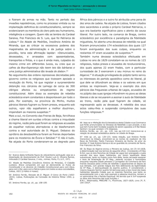 O Terror Miguelista no Algarve – perseguição e devassa
José Carlos Vilhena Mesquita
África dois párocos e a outro foi atribuída uma pena de
dez anos de cadeia. Na alçada de Lisboa, foram citados
dois sacerdotes e ainda o próprio Cardeal Patriarca, o
que era bastante significativo para o alento da causa
liberal. Por outro lado, na comarca de Braga, centro
eclesiástico por excelência e paradigma da fidelidade
miguelista, foi aberta uma devassa de rebelião na qual
ficaram pronunciados 174 eclesiásticos dos quais 127
foram averiguados das suas culpas, enquanto os
restantes 47 eram acusados de suspeitos.66
Também numa devassa eclesiástica efectuada em
Lisboa no ano de 1829 constatam-se os nomes de 123
religiosos, todos presos e acusados de revolucionários,
dos quais apenas 22 eram frades, com a particular
curiosidade de 3 exercerem o seu múnus no reino do
Algarve.67
A situação privilegiada do púlpito tanto serviu
os interesses do partido apostólico como do liberal, já
que dele se difundiram as ideias e os valores em que
ambos se inspiravam. Veja-se o exemplo dos dois
párocos das freguesias urbanas de Lagos, acusados de
no púlpito das suas igrejas infundirem no povo as ideias
liberais e de se recusarem a assinar o auto de fidelidade
ao trono, razão pela qual fugiram da cidade, só
regressando após as devassas. A rebeldia dos seus
actos valeu-lhes a suspensão compulsiva das suas
funções religiosas.68
66	 Veja-se a «Rellação dos Ecclesiasticos desta Cidade e sua Commarca
que forão pronunciados na Devassa da Rebellião a que procedi, e dos
que tem huma bem fundada suspeita de serem oppostos a El Rei Nosso
Senhor» na qual constam 174 religiosos.
António Ferrão, op. cit., pp. 110, nas pp.110-114 transcreve-se a
relação da devassa eclesiástica aberta na cidade de Braga.
67	 Vide op. cit., pp. 120-123; nesta relação, que António Ferrão
transcreve na íntegra, encontram-se os nomes do coadjutor de Vila
Nova de Portimão, Padre Francisco Silvestre da Rocha, do prior do
Azinhal, P.e
José António Ramos e do ex-guardião do convento de Tavira,
Frei Francisco da Silva.
68	 Ao Bispo do Algarve enviou o Ministro da Justiça, em 25-10-1828,
a determinação real nos termos do seguinte ofício: «Constando a El Rey
N.Snr. que os dois Parochos da Cidade de Lagos tem grangeado a justa
aversão dos seus leaes habitantes, por terem espalhado ideas
subversivas, tanto no Pulpito como fora delle, tendo recusado assignar
o Auto de Aclamação de Sª Mag., estando occultos e homiziados
enquanto naquella cidade persistio o Corregedor da Commarca de Faro
tirando Devassa pelos crimes de rebellião e apparecendo só depois da
sua retirada, com grande mágoa dos fieis defensores da legitimidade
de Sª Mag., e desinquietação do espirito publico. E considerando o
mesmo Augusto Senhor quanto hé damnoso para a boa moral dos leaes
habitantes daquella Cidade que os mesmos Parochos que tanto os
escandalizarão com o seo máo exemplo e péssima doutrina, tornem a
vir administrar-lhe o Partido Espiritual. Hé servido que V. Exª suspenda
os ditos dois Parochos das suas funções.»
B.N.L., Reservados, MNEJ/NE 71, Províncias, 1827-1829, Livro 3º, fl.
144-145vº.
o fizeram de armas na mão. Tanto no período das
invasões napoleónicas, como no processo vintista ou na
implantação definitiva do constitucionalismo, sempre se
evidenciaram os membros do clero pelo seu humanismo,
inteligência e coragem. Quem não se lembra do Cardeal
Saraiva, Frei Francisco de S. Luis, que foi Patriarca de
Lisboa.62
Do Abade de Medrões, Inocêncio António de
Miranda, que ao criticar os excessivos poderes dos
magistrados da administração e da justiça sobre o
povoléu, teria esta afirmação lapidar: «Denunciados,
devassados, e arrasados com aposentadorias,
transportes e fintas, e o que é ainda mais, culpados do
mesmo crime em differentes Juizos, eu creio que os
cafres da Boa-Esperança não teem leis tão bárbaras e
uma justiça administrativa tão levada do diabo».63
No seguimento das ordens repressivas decretadas pelo
governo contra os religiosos que tivessem apoiado a
revolução do Porto, há que registar a surpreendente
detenção nos cárceres de Lamego de cerca de 300
clérigos afectos ou simpatizantes do regime
constitucional. Além disso os exemplos de rebeldia
eclesiástica eram constantes e despontavam por todo o
país. Por exemplo, na província do Minho, muitos
párocos liberais fugiram ou foram presos, enquanto sob
outros, «por não espalharem a melhor doutrina»,
impendiam as maiores suspeitas.64
Mais a sul, no Convento das Freiras de Beja, fervilhava
a chama liberal em surdas críticas contra a iniquidade
do regime, razão pela qual foram as religiosas acusadas
de espalhar notícias aterradoras e de blasfemarem
contra a real autoridade de D. Miguel. Debaixo do
opróbrio da desobediência foram as freiras deportadas
para os mosteiros de Évora e Setúbal.65
E não é tudo.
Na alçada do Porto condenaram-se ao degredo para
62	 Acerca desta brilhante figura do oitocentismo português veja-se a
dissertação de doutoramento do Prof. Doutor Luís A. Oliveira Ramos,
intitulada O Cardeal Saraiva, 2 vols., mimeo, Porto, F.L.U.P., 1971.
63	 Abade de Medrões [Inocêncio António de Miranda], O Cidadão
Lusitano. Breve compendio em que se demonstrão os frutos da
Constituição e os deveres do Cidadão Constitucional para com Deus,
para com o Rei, para com a Patria e para com todos os seus concidadãos,
Lisboa, 1822 [o itálico é nosso].
64	 António Ferrão, Reinado de D. Miguel. O Cerco do Porto (1832-
1833), Lisboa, Publicações da Comissão de História Militar 1940, p.
108.
65	 António Ferrão, op. cit., pp. 108-109.
REVISTA DO ARQUIVO MUNICIPAL DE LOULÉ
nº 22 2020
182
O Terror Miguelista no Algarve – perseguição e devassa
José Carlos Vilhena Mesquita
 