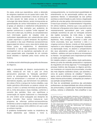 O Terror Miguelista no Algarve – perseguição e devassa
José Carlos Vilhena Mesquita
Os casos, ainda que esporádicos, sobre a detenção
de religiosos repetiram-se em quase todo o país. Por
isso, não podemos escamotear o facto de uma parte
do clero secular ter dado provas ou sintomas de
comungar das ideias liberais, sendo incongruentes as
generalizações de certos historiadores ao atribuirem
à Igreja um absoluto e indefectível enfeudamento à
causa realista. Nos exemplos que acabamos de
apontar contraria-se a suposta “união sagrada” do
trono com o altar que, na prática, se consubstanciava
num imbrincado quadro de relações onde se
confundiam dependências com subserviências entre
o poder espiritual e o poder temporal. No equilíbrio
dos poderes e das suas influências socioeconómicas
jogava papel de relevo o povo, esse eterno aliado dos
tronos justos e magnânimos. O absolutismo
intolerante e radical dos apostólicos revelar-se-ia
incompatível com as equitativas aspirações de um
povo pauperizado pela iniquidade de um contrato
social obsoleto e rejeitado pelos novos ventos da
história.
4. Análise social e distribuição geográfica da Devassa
do Algarve.
Após a consumação do desaire revolucionário de
1828, instalou-se em todo o país um clima
persecutório plasmado na “delacção patriótica”
contra os estrangeirados da malévola pedraria.
Assim se alimentaram e cresceram as devassas e
aterradoras alçadas, que derramaram nos patíbulos
de Lisboa e Porto o sangue de muitos cidadãos, cuja
índole patriótica dificilmente se poderia colocar em
causa. O valor e o sentido intrínseco do patriotismo,
em si, tinha dois pesos e duas medidas, conforme o
conceito dos partidos. Para uns significava a
conservação do regime tradicional e a manutenção
de uma ordem social subjugada aos desígnios da
coroa reinante. Para outros traduzia-se num
programa de reformas político-socioeconómicas
tendentes a salvar a nação do seu atraso civilizacional
em relação ao espaço norte-atlântico em que o país
se achava inserido.
O problema fundamental residia na intolerância da
facção absolutista que rodeava o trono e,
consequentemente, na incontornável possibilidade de
entendimento ou de aproximação política aos seus
opositores liberais. A radicalização da luta política
aventava a exterminação ou pelo menos a ilegalização
política de uma das partes intervenientes no processo.
E nisso é que consistiu o “fundamentalismo” miguelista.
Em última instância, diríamos que o seu grande erro
foi descurar a Burguesia como classe e parceiro social,
necessariamente aproveitável para uma urgente
avaliação económica do país no remoçado concerto
das nações europeias. Ao invés disso, o regime
enquistou-se na tradição e tornou-se obsoleto.
Apodreceu. Para conseguir sobreviver e adiar uma
morte anunciada, teve que incentivar o ódio e a
vingança contra os liberais, criando um forte aparelho
repressivo e uma máquina de propaganda focalizada
na depreciação moral, no ateísmo e antipatriotismo
dos seus adversários políticos. A pedreirada ou a
malharia - epítetos com que na época se mimoseavam
os liberais - era apontada como responsável por todos
os males que afligiam a nação.
Em trabalho próprio e para efeitos muito particulares,
demos já conta da extensão persecutória e repressiva
do miguelismo em terras algarvias.69
A investigação do
processo histórico das Devassas no Algarve permitiu-
nos inventariar um conjunto de pronunciados, oriundos
dos mais díspares substratos sociais, que ascendeu a
cerca de quatro centenas de cidadãos.70
Vejamos,
agora, como se distribuíam, social e geograficamente,
esses mesmos pronunciados, começando por analisar a
sua partição socioprofissional.
Em face da variabilidade económica das actividades
profissionais e da dispersibilidade dos ofícios atribuídos
aos pronunciados, o quadro geral resultaria demasiado
profuso, extenso e enfastiante. Para simplificar a sua
69	 Referimo-nos ao nosso trabalho Liberalismo e Anti-Liberalismo no
Algarve (1826-1828). Subsídios para o seu estudo, datilografado, 2
vols., Faro, 1988, apresentado à Universidade do Algarve como Provas
de Avaliação Pedagógica e Capacidade Científica para a obtenção da
categoria de Assistente.
70	 Vide o Anexo II do nosso trabalho Liberalismo e Anti-Liberalismo no
Algarve (1826-1828), no qual são referenciados 401 indivíduos,
naturais ou residentes no Algarve.
No âmbito das devassas miguelistas operadas em Coimbra veja-se o
estudo de Rui Cascão «A Revolta de Maio de 1828 na Comarca de
Coimbra» in Revista de História das Ideias, nº 7, «Revoltas e
Revoluções» 2 vols., Coimbra, Instituto de História e Teoria das Ideias
da Faculdade de Letras de Coimbra, 1985, vol. II, pp. 111-153.
REVISTA DO ARQUIVO MUNICIPAL DE LOULÉ
nº 22 2020
183
O Terror Miguelista no Algarve – perseguição e devassa
José Carlos Vilhena Mesquita
 