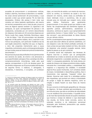 O Terror Miguelista no Algarve – perseguição e devassa
José Carlos Vilhena Mesquita
acusadas de pronunciarem e corroborarem notícias,
brados e alarmes, favoráveis à desordem e à rebelião.
Ao corpo clerical pertenciam 28 pronunciados, o que
equivale a dizer que seriam apenas 7% do total dos
devassados. Embora não pareça é bom notar que
constitui um índice bastante significativo, até mesmo
em termos comparativos com o resto do país, já que no
reino do Algarve apenas existiam 12 vigararias e 66
paróquias, às quais correspondiam 65 párocos e 26
coadjutores, acrescidas por um número desconhecido
de religiosos internados em 20 conventos dispersos por
Tavira, Loulé, Faro, Lagoa, Portimão, Monchique, Lagos
e Vila do Bispo.71
Dos 28 pronunciados nas devassas
algarvias 19 são padres colados, isto é, exerciam o seu
múnus nas paróquias, com particular incidência nas da
sub-região sotaventina. Significa isto que, no Algarve,
o clero não propendia inteiramente para a causa
miguelista,contrariando,assim,erróneasgeneralizações
em que muitas vezes se insiste sem prévios fundamentos
documentais.72
No que toca ao grupo das profissões livres (pertencentes
aos sectores da saúde, do ensino e da advocacia) a
sua especificidade outorgava-lhes o prestígio de elites,
compreensivelmente minoritárias, razão pela qual
apenas correspondiam a 6,2% da devassa geral. No
seu âmbito integravam-se 25 pronunciados distribuídos
da seguinte forma: 5 médicos, 5 advogados, 5
estudantes, 4 boticários, 3 cirurgiões, um professor
71	 Acerca do ordenamento religioso do Algarve vejam-se as obras de
João Baptista da Silva Lopes, Memorias Eclesiasticas do Reino do
Algarve, Lisboa, na Typ. da Academia das Sciencias, 1848, doc.
ilustrativo nº 20; e Corografia do Reino do Algarve, Lisboa, idem, 1841,
doc. ilst. nº 33.
72	 No computo geral das Devassas que abertas por todo o país,
pensamos que o número de pronunciados teve ter sido superior a dez mil
acusados. E, ao contrário do que se pensa, o clero participou também ao
lado dos liberais. É certo que na sequência da convulsão política –
suscitada pela entronização de D. Miguel e pelo retorno ao absolutismo
– as altas dignidades eclesiásticas apoiaram a velha aliança absolutista
entre o Trono e o Altar. Todavia, uma parte relevante do clero, ligado às
paróquias e até aos conventos, alinhou ao lado dos liberais. Foi essa a
conclusão a que chegamos, ao contabilizarmos 26 eclesiásticos
pronunciados na devassa do Algarve, o que era muito, se considerarmos
que a diocese tinha apenas 56 párocos e 26 coadjutores. A esta mesma
conclusão chegaram também Rui Cascão, na análise que fez das
devassas abertas na comarca de Coimbra («A Revolta de Maio de 1828»,
p. 138), e também Monteiro Cardoso no estudo minucioso que fez sobre
Trás os Montes, onde foram processados 132 clérigos, ou seja, 16,6% da
Devassa.
Cf. António Manuel Monteiro Cardoso. A Revolução Liberal em Trás-os-
Montes (1820-1834) – O Povo e as Elites, (dissertação de
Doutoramento), Lisboa, ISCTE, 2004, p. 596.
REVISTA DO ARQUIVO MUNICIPAL DE LOULÉ
nº 22 2020
186
régio, um meirinho de saúde e um mestre de meninos.
Como se verifica, os membros da saúde e do foro
estavam em maioria, sendo essas as profissões de
maior distinção cívica e económica, não só pelo
elevado grau de instrução que exigiam como ainda
pelos réditos financeiros que geralmente
proporcionavam. E era neste grupo que residia a nata
liberal. Na conglomeração dos elementos ligados ao
aparelho judicial, administrativo, assistencial e
educativo, centrava-se aquilo a que apropriadamente
poderíamos chamar a “classe média” ou a “burguesia
dos serviços”, cuja permissividade às ideias liberais
era por demais notória.
Por fim, os estrangeiros eram apenas 9 e todos espanhóis,
dos quais dois eram alferes do exército castelhano, um
era relojoeiro e seis não tinham profissão conhecida. O
mais curioso era que todos residiam em Faro, não sendo
de desprezar uma possível ocupação sazonal, talvez
ligada às pescas ou ao giro comercial.
O universo social dos implicados nas devassas do
Algarve leva-nos a concluir que as perseguições
estenderam-se a todos os sectores da vida económica,
afectando largamente a sociedade castrense, a “classe
média” e a burguesia possidente. No fundo deixou em
estado de choque e de colapso económico toda a região,
retirando-lhe a serenidade política, a estabilidade dos
negócios e a segurança dos cidadãos. A sociedade
algarvia ficou quase moribunda, num comatoso estado
de torpor, incredulidade e desconfiança política, face à
imprevisível, mas esperada, “resposta” militar dos
liberais. Governar pelo medo foi a estratégia política
dos miguelistas, que punham em relevo a necessidade
de purgar a nação do ateísmo maçónico, como se
religião e estado fossem as duas faces da mesma
moeda.
No que concerne à distribuição geográfica da «Devassa
do Algarve», há duas variáveis geo-sociológicas a ter
em linha de conta, que são os concelhos de naturalidade
e os de residência dos pronunciados. A questão torna-
se de mais fácil apreensão através do quadro estatístico
que tivemos o ensejo de elaborar e cuja observação
nos elucida, de forma muito concreta, acerca da
extensão numérica e do relativismo percentual
alcançado pelo fenómeno persecutório que assolou
toda a região algarvia.
O Terror Miguelista no Algarve – perseguição e devassa
José Carlos Vilhena Mesquita
 