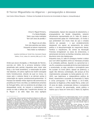 O Terror Miguelista no Algarve – perseguição e devassa
José Carlos Vilhena Mesquita – Professor da Faculdade de Economia da Universidade do Algarve. jmesquit@ualg.pt
«Viva D. Miguel Primeiro,
E a Santa Religião,
Todo o que mata malhados
Tem cem anos de perdão.»
«D. Miguel vai pró altar,
Com dois palmitos aos lados,
Enquanto se abrem masmorras
Para meter os malhados.»
(quadras recolhidas por Tomás Pires, Cancioneiro Popular
Político, 3ª ed., Lisboa, Ed. Labirinto,1986, pp.27 e 30).
Ainda que pouco divulgada, a «Revolução de Tavira»,
ocorrida em 1826, foi a primeira tentativa militar
perpetrada pelo partido miguelista para impor pela
força, e de modo atrabiliário, a restauração do poder
real absoluto, em plena vigência da recém-outorgada
Carta Constitucional, através da qual se iniciou no
nosso país o sistema liberal e se abriram portas à
instauração do regime constitucional-parlamentar.1
O
fracasso da rebelião militar algarvia não esmoreceu os
prosélitos do Trono e do Altar, os indefectíveis amantes
do Portugal Velho, nem os sectários do privilégio e da
desigualdade social, de lutarem e sustentarem de
armas na mão a defesa dos “inauferíveis direitos” de
D. Miguel I ao sólio régio dos seus egrégios
1	 A sublevação militar do partido miguelista do Algarve em 1826, que
designei por «Revolução de Tavira», foi amplamente investigada e
dissecada no meu estudo, ainda inédito, Liberalismo e Anti-Liberalismo
no Algarve, 2 volumes, Faro, Universidade do Algarve, 1988 [dissertação
de Provas de Aptidão Pedagógica e Capacidade Científica]. Com base
nesse amplo trabalho, redigi uma breve súmula intitulada «A Revolução
de Tavira em 1826», que apresentei em 29-3-1998, numa comunicação
publicada nas IV Jornadas de História de Tavira - Actas, Tavira, edição
do Clube de Tavira e da Câmara Municipal de Tavira, 2003, pp. 209-
220.
antepassados. Apesar dos sequazes do absolutismo, e
propugnadores da facção integralista, estarem
oficialmente representados em D. João VI, desde o
restauracionista golpe da «Vilafrancada», no fundo o
que pretendiam era muito mais do que o simples
retorno ao passado – o que verdadeiramente
desejavam era operar ao saneamento da ordem
política e à descontaminação do maçonismo liberal,
herético e republicano. Os ventos da Revolução
Francesa enregelavam os ossos da aristocracia, e
estremeciam de temor as famílias reinantes, tanto dos
Bourbons como dos Habsburgos.
Enquanto viveu, D. João VI conseguiu manter o status
quo num difícil equilíbrio entre os interesses privados
e as ambições políticas. Quando viu aproximar-se o
seu fim, acautelou a sucessão da forma mais tradicional
e acostumada, ou seja, escolheu o primogénito para
lhe suceder no trono pátrio. Apesar de polémica, a
opção não ofereceu contestação, até porque já fora
implicitamente outorgada na Carta-patente de 13-5-
1825, que legitimava a independência política do
Brasil, ressalvando a sucessão do Imperador D. Pedro
à coroa portuguesa.2
O Rei faleceu a 10-3-1826,
deixando na Regência a filha Isabel Maria, então com
25 anos de idade, considerada idónea e competente
para o exercício da governação, sendo público e
notório que o fazia em nome de D. Pedro IV, legítimo
2	 Nessa Carta-patente lê-se a determinado passo: «E por a sucessão
das duas coroas imperial e real directamente pertencer a meu sobre
todos muito amado e prezado filho o principe D.Pedro...» Esta é uma,
entre outras provas oficiais, que revelam uma sucessão atempada e
sem sobressaltos. Só três anos depois é que esta decisão régia se
tornaria alvo das maiores contestações.
Vide Documentos para a Historia das Cortes Geraes da Nação
Portugueza, 8 vols., Lisboa, Imprensa Nacional, 1883-1891, vol. I, p.
911; esta volumosa obra foi compilada por Clemente José dos Santos,
para o efeito nomeado pela Câmara dos Deputados, em 1882, e nela se
inserem documentos de 1820 a 1831.
REVISTA DO ARQUIVO MUNICIPAL DE LOULÉ
nº 22 2020
161
 
