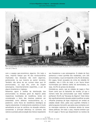 O Terror Miguelista no Algarve – perseguição e devassa
José Carlos Vilhena Mesquita
aos forasteiros e aos estrangeiros. À cidade de Faro
pertencia o maior quinhão dos residentes, com 105
pronunciados, o que corresponde a 26,2% da devassa.
Em Lagos, foram acusados do crime de rebelião 92
cidadãos, isto é 23% do total, e em Tavira foram
incriminados por idêntico delito 66 domiciliados, ou
seja, 16,5% do grosso da devassa.
Constata-se, assim, que as cidades de Lagos e Faro
foram como que os baluartes da revolta, já que o
número total dos pronunciados que nelas residiam
perfaziam 49,2% da “Devassa do Algarve”. Este índice
tão significativamente elevado poderá justificar-se pela
influente presença de lojas maçónicas em ambas as
cidades desde 1822, pelos seus quartéis militares e
pela burguesia mercantil, que pelos seus contactos com
os mercados externos se mostrava atreita às novas
ideias políticas. Em todo o caso, importa lembrar que
foi em Lagos e Tavira que despontaram os núcleos da
com o espaço geo-económico algarvio. Em todo o
caso, importa realçar que 40 dos revolucionários
implicados nas devassas não eram algarvios,
pertencendo na sua maioria ao sector terciário.
Também não deixa de ser curioso notar que 24
pronunciados, ou seja 6%, eram de origem
estrangeira, maioritariamente espanhóis, a par de
alguns brasileiros e ingleses.
Passemos agora à análise da distribuição dos
pronunciados na devassa geral do Algarve pelas
respectivas localidades de residência, tendo em
consideração o facto das mesmas poderem ser
entendidas como alfobres revolucionários ou, a
posteriori, como focos de resistência ideológica ao
regime absolutista. O ordenamento estatístico é muito
semelhante ao que se verificou na situação anterior,
consistindo a principal diferença no aumento dos
valores suscitado pela anulação dos índices respeitante
REVISTA DO ARQUIVO MUNICIPAL DE LOULÉ
nº 22 2020
188
Adro da Igreja Matriz de Loulé, espaço de reunião pública onde celebraram Te-deuns e outras acções de graças, pelas aclamações quer de D. Miguel
como de D. Maria II.
O Terror Miguelista no Algarve – perseguição e devassa
José Carlos Vilhena Mesquita
 