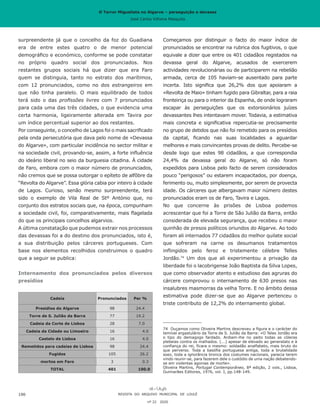 O Terror Miguelista no Algarve – perseguição e devassa
José Carlos Vilhena Mesquita
Começamos por distinguir o facto do maior índice de
pronunciados se encontrar na rubrica dos fugitivos, o que
equivale a dizer que entre os 401 cidadãos registados na
devassa geral do Algarve, acusados de exercerem
actividades revolucionárias ou de participarem na rebelião
armada, cerca de 105 haviam-se ausentado para parte
incerta. Isto significa que 26,2% dos que apoiaram a
«Revolta de Maio» tinham fugido para Gibraltar, para a raia
fronteiriça ou para o interior da Espanha, de onde lograram
escapar às perseguições que os extorsionários juízes
devassantes lhes intentavam mover. Todavia, a estimativa
mais concreta e significativa repercutia-se precisamente
no grupo de detidos que não foi remetido para os presídios
da capital, ficando nas suas localidades a aguardar
melhores e mais convincentes provas de delito. Percebe-se
desde logo que estes 98 cidadãos, a que correspondia
24,4% da devassa geral do Algarve, só não foram
expedidos para Lisboa pelo facto de serem considerados
pouco “perigosos” ou estarem incapacitados, por doença,
ferimento ou, muito simplesmente, por serem de provecta
idade. Os cárceres que albergavam maior número destes
pronunciados eram os de Faro, Tavira e Lagos.
No que concerne às prisões de Lisboa podemos
acrescentar que foi a Torre de São Julião da Barra, então
considerada de elevada segurança, que recebeu o maior
quinhão de presos políticos oriundos do Algarve. Ao todo
foram ali internados 77 cidadãos do melhor quilate social
que sofreram na carne os desumanos tratamentos
inflingidos pelo feroz e tristemente célebre Telles
Jordão.74
Um dos que ali experimentou a privação da
liberdade foi o lacobrigense João Baptista da Silva Lopes,
que como observador atento e estudioso das agruras do
cárcere comprovou o internamento de 630 presos nas
insalubres masmorras da velha Torre. E no âmbito dessa
estimativa pode dizer-se que ao Algarve pertenceu o
triste contributo de 12,2% do internamento global.
74	 Ouçamos como Oliveira Martins descreveu a figura e o carácter do
temível ergastulário da Torre de S. Julião da Barra: «O Teles Jordão era
o tipo do demagogo fardado. Ardiam-lhe no peito todas as cóleras
plebeias contra os malhados. (...) apesar de elevado ao generalato e à
confiança do rei, ficara o mesmo: soldadão analfabeto, mais bruto do
que perverso. Toda a basófia portuguesa antiga, toda a brutalidade
soez, toda a ignorância bronca dos costumes nacionais, parecia terem
vindo reunir-se, para fazerem dele o custódio de uma nação debatendo-
se em violentas agonias de morte».
Oliveira Martins, Portugal Contemporâneo, 8ª edição, 2 vols., Lisboa,
Guimarães Editores, 1976, vol. I, pp.148-149.
surpreendente já que o concelho da foz do Guadiana
era de entre estes quatro o de menor potencial
demográfico e económico, conforme se pode constatar
no próprio quadro social dos pronunciados. Nos
restantes grupos sociais há que dizer que era Faro
quem se distinguia, tanto no estrato dos marítimos,
com 12 pronunciados, como no dos estrangeiros em
que não tinha paralelo. O mais equilibrado de todos
terá sido o das profissões livres com 7 pronunciados
para cada uma das três cidades, o que evidencia uma
certa harmonia, ligeiramente alterada em Tavira por
um índice percentual superior ao dos restantes.
Por conseguinte, o concelho de Lagos foi o mais sacrificado
pela onda persecutória que dava pelo nome de «Devassa
do Algarve», com particular incidência no sector militar e
na sociedade civil, provando-se, assim, a forte influência
do ideário liberal no seio da burguesia citadina. À cidade
de Faro, embora com o maior número de pronunciados,
não cremos que se possa outorgar o epíteto de alfôbre da
“Revolta do Algarve”. Essa glória cabia por inteiro à cidade
de Lagos. Curioso, senão mesmo surpreendente, terá
sido o exemplo de Vila Real de Stº António que, no
conjunto dos estratos sociais que, na época, compunham
a sociedade civil, foi, comparativamente, mais flagelada
do que os principais concelhos algarvios.
A última constatação que pudemos extrair nos processos
das devassas foi a do destino dos pronunciados, isto é,
a sua distribuição pelos cárceres portugueses. Com
base nos elementos recolhidos construimos o quadro
que a seguir se publica:
Internamento dos pronunciados pelos diversos
presídios
Cadeia Pronunciados Per %
Presidios do Algarve 98 24.4
Torre de S. Julião da Barra 77 19.2
Cadeia da Corte de Lisboa 28 7.0
Cadeia da Cidade ou Limoeiro 16 4.0
Castelo de Lisboa 16 4.0
Remetidos para cadeias de Lisboa 98 24.4
Fugidos 105 26.2
mortos em Faro 3 0.3
TOTAL 401 100.0
REVISTA DO ARQUIVO MUNICIPAL DE LOULÉ
nº 22 2020
190
O Terror Miguelista no Algarve – perseguição e devassa
José Carlos Vilhena Mesquita
 