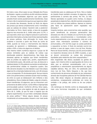 O Terror Miguelista no Algarve – perseguição e devassa
José Carlos Vilhena Mesquita
Em todo o caso, Silva Lopes na sua «Relação dos Presos
de Estado» regista a existência de 86 indivíduos detidos
em diversas localidades algarvias que para aquele
presídio foram sendo paulatinamente transferidos. Esse
número não é exactamente igual ao que logramos obter
na consulta das devassas, devido ao facto de alguns
dos presos que damos simplesmente como «remetidos
para as cadeias de Lisboa» haverem sido a posteriori
internados na Torre. Assim sendo, a taxa de ocupação
algarvia nas enxovias de S. Julião sobe para 13,7%, o
que equivale a dizer que o Algarve possuía no panorama
geral dos internados uma das mais fortes representações
de presos políticos. Esta afirmação foi muito mais
evidente e concreta a partir dos finais de Junho de
1828, quando se iniciou o internamento dos liberais
acusados de apoiarem a «Belfastada», ascendendo
então a 50% o índice de algarvios aí detidos.
Pela mesma ordem numérica segue-se o grupo de 58
presos remetidos para as cadeias de Lisboa cuja
distribuição posterior desconhecemos. Nas listas das
devassas apenas se registou que foram transferidos
para as prisões da capital sem, porém, especificarem
concretamente quais, não sendo, por isso, de descurar a
hipótese destes 14,5% poderem aumentar as estimativas
das penitenciárias citadas no respectivo quadro. Dos
três cárceres situados na urbe lisboeta o que mais alojou
algarvios foi a chamada Cadeia da Corte, com 28 reclusos
a que correspondia 7% da devassa geral. Na sua maioria
eram civis pertencentes a estratos sociais mais humildes,
de entre os quais se destacavam seis militares e dois
eclesiásticos. Para a Cadeia da Cidade, vulgo do Limoeiro,
foram transferidos 16 algarvios, que se imiscuíram com
prisioneiros de delito comum, numa infeliz e inapropriada
promiscuidade judicial. Conforme afirmou Silva Lopes,
aquele presídio era uma espécie de sala de espera da
Torre de S. Julião, já que foi esse o trajecto que ele
próprio experimentou na sua triste e atribulada odisseia
de preso político.75
Talvez alguns desses 16 presos
inicialmente ali enclausurados viessem a ser mais tarde
75	 Cf. J. B. Silva Lopes, História do Cativeiro dos Presos de Estado na
Torre de S.Julião da Barra de Lisboa durante a desastrosa época da
usurpação do legítimo governo constitucional deste Reino de Portugal,
2ª ed., Lisboa, Pub. Europa-América, s/d, pp. 97-112, nas quais o autor
narra a sua passagem pela cadeia do Limoeiro até ser transferido para
a Torre.
transferidos para os calabouços da Torre. Para a Cadeia
do Castelo foram também enviados 16 algarvios, todos
pertencentes à carreira das armas. Por fim, os três
liberais apontados no quadro como mortos, no ataque
perpetrado à cidade de Faro, não têm sentido comparativo
com os índices dos presos políticos. Apenas os citamos
pelo facto de aparecerem assim registados nas
devassas.76
Importa lembrar, para encerrarmos esta questão, que
quem beneficiava do processo persecutório das
devassas era não só o Estado (na sua forma de regime
autocrático, concentracionista e incontestado) como
muito especialmente o juiz devassante, visto ser a ele
quem mais interessava aumentar o número de
pronunciados, a fim de lhes sugar as custas judiciárias
e sequestrar os bens. A título de exemplo ocorre-nos
lembrar o caso de Lagos, onde o Juiz de Fora, Nicolau
Maria de Sousa Estrela, extorquiu aos 82 pronunciados
na respectiva devassa cerca de 2000 cruzados, a que
se devem acrescentar as custas dos processos
liquidadas pela rebatinha dos bens sequestrados.77
Este magistrado não deixou saudades às gentes de
Lagos, nem mesmo entre os apaniguados do trono e do
altar, que se sentiram escandalizados com a sua
prepotência e extorsionário aproveitamento de alguns
cidadãos idóneos. Mas, em 1831, foi substituído pelo
novo Juiz de Fora, Pedro Sequeira e Sá, que teve
conhecimento da perversa actividade do seu antecessor
através das insuspeitas palavras de Frei Cândido Narciso
Lobo. São desse religioso as elevadas palavras que
extratamos, corajosamente proferidas em nome da
verdade e da justiça, até contra os da sua própria
igualha:
«As sentenças do Estrella contra os desgraçados são
mais uma horrorosa iniquidade do que verdadeira
76	 Os três mártires da infrutífera «Revolta de Maio», caídos no ataque
à cidade de Faro, foram o cadete Diocleciano de Brito Cabreira, o major
Chateauneuf e o mercador castelhano Domingos Berrio. Não é de
excluir a hipótese de o número de vítimas ter sido mais elevado, pois
não é crível que, durante as duas horas que durou o combate, apenas
o campo liberal tivesse baixas e ainda assim tão escassas. Em todo o
caso, os registos de óbitos das freguesias urbanas de Faro não nos
permitem desvendar essas dúvidas, pois que neles não constam
quaisquer averbamentos de soldados falecidos nessa data.
77	 Cf. Manoel João Paulo Rocha, Monographia - As Forças Militares de
Lagos nas Guerras da Restauração e Peninsular e nas pugnas pela
Liberdade, Porto, Typographia Universal, 1910, p. 477.
REVISTA DO ARQUIVO MUNICIPAL DE LOULÉ
nº 22 2020
191
O Terror Miguelista no Algarve – perseguição e devassa
José Carlos Vilhena Mesquita
 