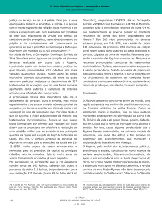 O Terror Miguelista no Algarve – perseguição e devassa
José Carlos Vilhena Mesquita
Dezembro), pagando-se 195$922 réis ao Corregedor
de Faro, 209$032 rs ao Escrivão e 103$780 ao Meirinho,
custando tudo a considerável quantia de 508$734 rs,
que posteriormente se deveria deduzir no montante
resultante da venda dos bens sequestrados aos
liberais.79
Dos 263 réus pronunciados na devassa
estavam presos, em 7-8-1829, nas cadeias de Lisboa
131 indivíduos. Os primeiros 250 inscritos na relação
geral foram dados como autores de actos sediciosos e,
por isso, culpados do crime de rebelião. Para esses deu-
se-lhe o caminho das lúgubres masmorras. Mas para os
restantes pronunciados carecia-se de testemunhos
incriminatórios. Todavia, nem mesmo assim escaparam
à sanha persecutória, ficando acusados de proferirem
ditos perniciosos contra o regime. E por se encontrarem
na circunstância de poderem ser corrigidos foram
condenados a uma pena extraordinária, equivalente ao
tempo de prisão que, entretanto, tivessem cumprido.
Conclusão
O Algarve sempre foi uma terra de fim do mundo, uma
região estremada nos confins do quadrilátero nacional,
na fronteira atlântica da velha Europa. Daqui se
arrotearam mares e mundos, que os seus audazes
mareantes desbravaram na glorificação da pátria e da
fé. O fulcro da vida e do poder ficava, porém, distante.
Era em Lisboa que o nome de Portugal tinha assento e
sentido. Por isso, causa alguma perplexidade que o
Algarve tivesse desenvolvido, na primeira metade de
oitocentos, um papel tão activo e tão decisivo no
desenrolar dos acontecimentos que marcaram a
implantação do liberalismo em Portugal.
O Algarve, pelo evoluir dos acontecimentos políticos,
económicos e sociais, constituiu-se numa espécie de
enclave revolucionário, liberal-constitucionalista, de
apoio e em consonância com a Junta Governativa do
Porto. Se tivesse havido melhor coordenação de meios,
e sobretudo mais apoio no efectivo castrense, a revolta
cartista do eixo Porto-Algarve não teria desembocado
no triste episódio da “belfastada”. O fracasso da “Revolta
79	 As despesas aqui citadas fazem parte do auto das custas diárias do
processo global, que acompanha o corpo da devassa geral do Algarve.
ANTT, Feitos Findos, Processos Políticos e Devassas, Maço 83, nº 3.
justiça ou serviço ao rei e á patria. Esse juiz e seus
apaniguados cobrem a anarchia, a intriga e a justiça
com o manto hypocrita da religião, boas maximas e de
realeza e nisso teem sido bem auxiliados por ministros
do altar que, esquecidos da virtude que edifica, da
caridade e perdão evangelico, teem abusado mesmo do
pulpito e do confessionario até convencerem os
ignorantes de que o pontifice excommunga a todos que
favorecem um malhado ou o não denunciam!!» 78
Na cidade de Faro, o Corregedor Domingos Salvado da
Silva Sarrafana encarregou-se de compilar as diversas
devassas realizadas em quase todo o Algarve,
construindo assim um único instrumento jurídico no
qual ficaram pronunciados 263 cidadãos dos mais
variados quadrantes sociais. Fazem parte do corpo
instrutório diversos documentos, de entre os quais
assumem particular destaque os depoimentos de 327
testemunhas de acusação, que de uma forma sumária
apontaram como autores e cúmplices de rebelião
armada uma infinidade de compatriotas.
A preocupação básica dos inquiridores não era o
apuramento da verdade, pura e simples, mas muito
especialmente o de acusar o maior número possível de
suspeitos, por forma a suscitar um clima de medo e de
suspeição no seio da sociedade civil. Por essa razão é
que se justifica a frágil plausibilidade da maioria dos
testemunhos incriminatórios. Repare-se que quase
todos começavam por afirmar que «sabiam por ouvir
dizer» que se projectara em Albufeira a realização de
uma rebelião militar que se estenderia aos principais
quartéis da região sob a égide do Regº de Infantaria de
Lagos, etc, etc. O corpus juridicus da Devassa do
Algarve foi enviado para o ministério da tutela em 13-
12-1828, muito depois de serem encarcerados e
remetidos para os presídios da capital os principais
cidadãos nela incriminados. Isto é, muito antes de
serem formalmente acusados já eram culpados.
Por curiosidade se acrescenta que o rol acusatório
contém cerca de 603 folhas, cabendo aos autos e
processos de delito 516 folhas, despendendo-se com a
sua realização 135 diárias (desde 28 de Julho até 9 de
78	 A carta de Frei Narciso Lobo em que se relatam as iniquidades do
Juiz de Fora, Nicolau Estrela, foi publicada por Manoel João Paulo
Rocha, op. cit., pp. 313-314.
REVISTA DO ARQUIVO MUNICIPAL DE LOULÉ
nº 22 2020
192
O Terror Miguelista no Algarve – perseguição e devassa
José Carlos Vilhena Mesquita
 