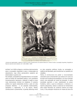 O Terror Miguelista no Algarve – perseguição e devassa
José Carlos Vilhena Mesquita
de Maio”, em 1828 no Algarve, contribuiu decisivamente
para a usurpação miguelista e para a restauração do
absolutismo, cujo clima persecutório acabaria por
desencadear a guerra civil.
Na verdade, a prepotência miguelista deixou-se resvalar
para os limites da insanidade política, num quotidiano
excessivamente repressivo, vedando à nação os seus
mais elementares direitos de cidadania. O autismo
político do regime absolutista dividiu o país em dois
projectos distintos – o do passado tradicionalista,
apostólico e legitimista; e o do futuro, liberal,
constitucional e parlamentar. A grande diferença entre
os dois projectos políticos incidia na concepção e
cedência da liberdade, para transformar os vassalos em
cidadãos.
Faltou à aristocracia do poder a racionalidade
necessária para compreender que estava em curso na
Europa uma mudança de paradigma, um novo contrato
social, uma alteração do modo de produção. A velha
sociedade agrícola e rural, capitalizada na posse
fundiária, sobre a qual se embasara a nobreza e o
espírito absolutista, estava a esboroar-se lentamente
pela acção fiduciária do comércio externo de longo
curso, e da produção industrial em massa de bens de
REVISTA DO ARQUIVO MUNICIPAL DE LOULÉ
nº 22 2020
193
«Victoria da Legitimidade», alegoria à vitória da Carta Constitucional e do partido liberal de D. Maria II sobre a usurpação miguelista, litografia de
Maurício José do Carmo Sendim, 26-7-1833; BNP, E. 308ª.
O Terror Miguelista no Algarve – perseguição e devassa
José Carlos Vilhena Mesquita
 