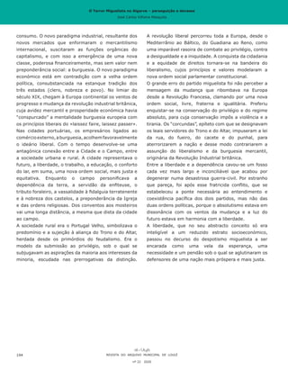 O Terror Miguelista no Algarve – perseguição e devassa
José Carlos Vilhena Mesquita
A revolução liberal percorreu toda a Europa, desde o
Mediterrânio ao Báltico, do Guadiana ao Reno, como
uma imparável rasoira de combate ao privilégio, contra
a desigualdade e a iniquidade. A conquista da cidadania
e a equidade de direitos tornara-se na bandeira do
liberalismo, cujos princípios e valores modelaram a
nova ordem social parlamentar constitucional.
O grande erro do partido miguelista foi não perceber a
mensagem da mudança que ribombava na Europa
desde a Revolução Francesa, clamando por uma nova
ordem social, livre, fraterna e igualitária. Preferiu
enquistar-se na conservação do privilégio e do regime
absoluto, para cuja conservação impôs a violência e a
tirania. Os “corcundas”, epíteto com que se designavam
os leais servidores do Trono e do Altar, impuseram a lei
da rua, do fueiro, do cacete e do punhal, para
aterrorizarem a nação e desse modo contrariarem a
assunção do liberalismo e da burguesia mercantil,
originária da Revolução Industrial britânica.
Entre a liberdade e a dependência cavou-se um fosso
cada vez mais largo e inconciliável que acabou por
degenerar numa desastrosa guerra-civil. Por estranho
que pareça, foi após esse fratricida conflito, que se
estabeleceu a ponte necessária ao entendimento e
coexistência pacífica dos dois partidos, mas não das
duas ordens políticas, porque o absolutismo estava em
dissonância com os ventos da mudança e a luz do
futuro estava em harmonia com a liberdade.
A liberdade, que no seu abstracto conceito só era
inteligível a um reduzido estrato socioeconómico,
passou no decurso do despotismo miguelista a ser
encarada como uma vela da esperança, uma
necessidade e um pendão sob o qual se aglutinaram os
defensores de uma nação mais próspera e mais justa.
consumo. O novo paradigma industrial, resultante dos
novos mercados que enformaram o mercantilismo
internacional, suscitaram as funções orgânicas do
capitalismo, e com isso a emergência de uma nova
classe, poderosa financeiramente, mas sem valor nem
preponderância social: a burguesia. O novo paradigma
económico está em contradição com a velha ordem
política, consubstanciada na estanque tradição dos
três estados (clero, nobreza e povo). No limiar do
século XIX, chegam à Europa continental os ventos de
progresso e mudança da revolução industrial britânica,
cuja avidez mercantil e prosperidade económica havia
“conspurcado” a mentalidade burguesia europeia com
os princípios liberais do «laissez faire, laissez passer».
Nas cidades portuárias, os empresários ligados ao
comércioexterno,aburguesia,acolhemfavoravelmente
o ideário liberal. Com o tempo desenvolve-se uma
antagónica conexão entre a Cidade e o Campo, entre
a sociedade urbana e rural. A cidade representava o
futuro, a liberdade, o trabalho, a educação, o conforto
do lar, em suma, uma nova ordem social, mais justa e
equitativa. Enquanto o campo personificava a
dependência da terra, a servidão da enfiteuse, o
tributo foraleiro, a vassalidade à fidalguia terratenente
e à nobreza dos castelos, a preponderância da Igreja
e das ordens religiosas. Dos conventos aos mosteiros
vai uma longa distância, a mesma que dista da cidade
ao campo.
A sociedade rural era o Portugal Velho, simbolizava o
predomínio e a sujeição à aliança do Trono e do Altar,
herdada desde os primórdios do feudalismo. Era o
modelo da submissão ao privilégio, sob o qual se
subjugavam as aspirações da maioria aos interesses da
minoria, escudada nas prerrogativas da distinção.
REVISTA DO ARQUIVO MUNICIPAL DE LOULÉ
nº 22 2020
194
O Terror Miguelista no Algarve – perseguição e devassa
José Carlos Vilhena Mesquita
 