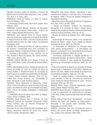 ARAÚJO, Francisco Duarte de Almeida e. Chronica da
Rainha a Senhora Dona Maria Segunda, 3 vols., Lisboa,
Typ. de A. J. F. Lopes, 1861.
BONIFÁCIO, Maria de Fátima. D. Maria II, Lisboa,
Temas e Debates, 2007
– A Monarquia Constitucional 1807-1910, Lisboa, Texto
Editores, 2010.
CARDOSO, António Manuel Monteiro. A Revolução
Liberal em Trás-os-Montes (1820-1834) – O Povo e as
Elites, Lisboa, Edições Afrontamento, 2007.
CARVALHO, José Liberato Freire de. Ensaio Politico
sobre as causas que prepararão a usurpação do Infante
D. Miguel no anno de 1828, e com ela a queda da Carta
Constitucional do anno de 1826, Lisboa, na Imprensa
Nevesiana, 1840.
CASCÃO, Rui. «A Revolta de Maio de 1828 na comarca
de Coimbra. Contribuição para uma sociologia da
Revolução Liberal», in Revista de História das Ideias, nº
7, «Revoltas e Revoluções» 2 vols., Coimbra, ed. do
Inst. História e Teoria das Ideias, Fac. Letras Coimbra,
1985, vol.II, pp.111-153.
FERRÃO, António. Reinado de D. Miguel, O Cerco do
Porto (1822-1833), Lisboa, Comissão de História Militar,
1940.
LOPES, João Baptista da Silva. História do Cativeiro dos
Presos de Estado na Torre de S.Julião da Barra de
Lisboa durante a desastrosa época da usurpação do
legitimo governo constitucional deste Reino de Portugal,
4 tomos, Lisboa, Imprensa Nacional, 1833, [2ª ed.,
Lisboa, Pub. Europa América, s/d, actualização do
texto, introdução e notas de Neves Águas].
LOUSADA, Maria Alexandre. O Miguelismo (1828-
1834). O discurso político e o apoio da nobreza titulada,
Lisboa, Faculdade de Letras da Universidade de Lisboa,
1987, (Provas de Aptidão Pedagógica e Capacidade
Científica).
– e FERREIRA, Maria de Fátima Sá e Melo. D. Miguel,
Lisboa, Temas e Debates, 2009.
MACEDO, Jorge Borges. Para o Encontro de uma
Dinâmica Concreta da Sociedade Portuguesa (1820-
1836), Coimbra, sep. da «Revista Portuguesa de
História», tomo XVII, 1977.
Memórias de um Prezo Emigrado pela Usurpação de D.
Miguel, manuscrito anónimo do século XIX, Lisboa,
1845 [2ª edição, Moraes Edts, 1984].
MESQUITA, José Carlos Vilhena. Liberalismo e Anti-
Liberalismo no Algarve, 2 volumes, Faro, Universidade
do Algarve, 1988 [ Provas de Aptidão Pedagógica e
Capacidade Científica].
– Memórias sobre a Aclamação do Infante D. Miguel em
Faro, Faro, D.R.S. da SEC, 1990.
– «Silves no Processo Histórico do Liberalismo
Português» in II Jornadas de Silves – Actas, Silves,
edição da Associação de Estudos e Defesa do Património
Histórico-Cultural de Silves, 1995, pp. 55-61.
– Estudos de História do Algarve, Faro, AJEA Edições,
2002.
– «A Revolução de Tavira em 1826», in VI Jornadas de
História de Tavira - Actas, Tavira, Edição da Câmara
Municipal de Tavira, 2003, pp. 209-220.
– «A instauração do Liberalismo em Portugal numa
visão global socioeconómica – A participação do
Algarve», in Estudos I, Faro, Faculdade de Economia da
Universidade do Algarve, 2004, pp. 23-48.
– «Economias dominantes e relações periféricas. A
protoindustrialização do Algarve (1810-1852) – ideias
síntese», in Estudos II, Faro, edição da Faculdade de
Economia da Universidade do Algarve, 2005, pp. 25-
56.
– A Economia agrária do Algarve, na transição do Antigo
Regime para o Liberalismo (1750-1836), separata de
Estudos III, Faro, edição da Faculdade de Economia da
Universidade do Algarve, 2009, pp. 143-196.
– «Loulé no contexto político e socioeconómico das
Lutas Liberais», in Atas do I Encontro de História de
Loulé, edição da Câmara Municipal de Loulé - Arquivo
Municipal, 2018, pp. 207-232.
MÓNICA, Maria Teresa. Errâncias Miguelistas (1834-
1843), Lisboa, Edições Cosmos, 1997.
MONTEIRO, Nuno Gonçalo. O Crepúsculo dos Grandes.
A casa e o património da aristocracia em Portugal:
1750-1832, Lisboa, Imprensa Nacional-Casa da Moeda,
1998.
ROCHA, Manuel João Paulo. Monographia - As Forças
Militares de Lagos nas Guerras da Restauração e
Peninsular e nas pugnas pela Liberdade, Porto,
Typographia Universal, 1910.
SANTOS, Clemente José dos. Documentos para a
História das Cortes Gerais da Nação Portugueza, 8
vols., Lisboa, Imp. Nacional, 1883-1881.
REVISTA DO ARQUIVO MUNICIPAL DE LOULÉ
nº 22 2020
195
Bibliografia
 