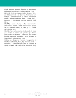 SILVA, Armando Barreiros Malheiro da. Miguelismo:
Ideologia e Mito, Coimbra, Minerva Histórica, 1993.
SORIANO, Simão José da Luz. História da Guerra Civil e
do Estabelecimento do Governo Parlamentar em
Portugal, comprehendendo a história diplomatica,
militar e politica d’este reino desde 1777 até 1834, 7
tomos em 19 vols., Lisboa, Imprensa Nacional, 1866-
1890.
VALENTE, Vasco Pulido. «Os levantamentos
«miguelistas» contra a Carta Constitucional (1826-
1827)», in Análise Social, vol. XXX, nº 133, Lisboa,
1995, pp. 631-651.
VELOSO, Pedro da Fonseca Serrão. Collecção de listas,
que contém os nomes das pessoas que ficarão
pronunciadas nas devassas e summarios, que mandou
proceder o Governo Usurpador…, Porto, tipografia da
Viúva Alvares Ribeiro & Filho, 1833.
VIEIRA, José Gonçalves. Memoria Monographica de
Villa Nova de Portimão, Porto, Typ. Universal, 1911.
WEINHOLTZ, Justino de Bivar. Faro no Decorrer do
Século XIX, Faro, 1947 (separata do «Correio do Sul»).
REVISTA DO ARQUIVO MUNICIPAL DE LOULÉ
nº 22 2020
196
 