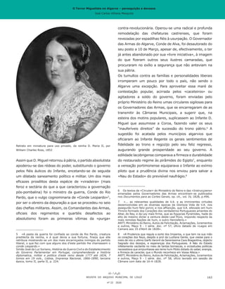 O Terror Miguelista no Algarve – perseguição e devassa
José Carlos Vilhena Mesquita
Assim que D. Miguel retornou à pátria, o partido absolutista
apoderou-se das rédeas do poder, substituindo o governo
pelos fiéis áulicos do Infante, encetando-se de seguida
um dilatado saneamento político e militar. Um dos mais
eficazes prosélitos desta espécie de «viradeira» (mais
feroz e sectária do que a que caracterizou a governação
pós-pombalina) foi o ministro da guerra, Conde do Rio
Pardo, que o vulgo cognominaria de «Conde Leopardo»5
,
por ser o obreiro da depuração a que se procedeu no seio
das chefias militares. Assim, os Comandantes das Armas,
oficiais dos regimentos e quartéis desafectos ao
absolutismo foram as primeiras vítimas da «purga»
5	 «A pasta da guerra foi confiada ao conde de Rio Pardo, creatura
predilecta da rainha, e á qual devia a sua fortuna, fineza que elle
retribuia mostrando-se um dos mais encarniçados inimigos do partido
liberal, o que fez com que alguns dos d’este partido lhe chamassem o
conde Leopardo.»
Simão José da Luz Soriano, História da Guerra Civil e do Estabelecimento
do Governo Parlamentar em Portugal, comprehendendo a história
diplomatica, militar e politica d’este reino desde 1777 até 1834, 7
tomos em 19 vols., Lisboa, Imprensa Nacional, 1866-1890, terceira
época, tomo II, parte II, p. 224.
contra-revolucionária. Operou-se uma radical e profunda
remodelação das chefaturas castrenses, que foram
revezadas por espadilhas fiéis à usurpação. O Governador
das Armas do Algarve, Conde de Alva, foi desautorado do
seu posto a 10 de Março, apesar de, efectivamente, o ter
já antes abandonado por sua «livre iniciativa», à imagem
do que fizeram outros seus ilustres camaradas, que
procuraram no exílio a segurança que não anteviam na
sua pátria.
Os tumultos contra as famílias e personalidades liberais
irromperam um pouco por todo o país, não sendo o
Algarve uma excepção. Para aproveitar essa maré de
contestação popular, acirrada pelos «caceteiros» ou
agitadores a soldo do governo, foram enviadas pelo
próprio Ministério do Reino umas circulares sigilosas para
os Governadores das Armas, que se encarregaram de as
transmitir às Câmaras Municipais, a sugerir que, na
esteira dos motins populares, suplicassem ao Infante D.
Miguel que assumisse a Coroa, fazendo valer os seus
“inauferíveis direitos” de sucessão do trono pátrio.6
A
sugestão foi acatada pelos municípios algarvios que
oficiaram ao Infante Regente os gerais sentimentos de
fidelidade ao trono e regozijo pelo seu feliz regresso,
augurando grande prosperidade ao seu governo. A
edilidade lacobrigense comparava a firmeza e durabilidade
do restaurado regime às pirâmides do Egipto7
, enquanto
a vereação portimonense equiparava o Infante ao exímio
piloto que a prudência divina nos enviou para salvar a
«Nau do Estado» do previsível naufrágio.8
6	 Os textos da «Circular» do Ministério do Reino e das «Instrucçoens»
emanadas pelos Governadores das Armas encontram-se publicados
nos Documentos para as Cortes Gerais, op. cit., vol. IV, 1828, p.496.
7	 «... as relevantes qualidades de V.A. e as imminentes virtudes
dezemvolvidas em as diversas epocas da Glorioza Vida de V.A. nos
assegurão hum feliz porvir, e nos affianção, que V.A. ellevado em hum
Throno formado dos Corações dos verdadeiros Portuguezes amantes do
Altar, do Rey, e da Ley mais firme, que as Egypcias Pyramides, hade do
alto do mesmo dictar a ventura deste Leal Povo, impondo respecto às
mais remotas Nações de hum, e outro Hemisferio.»
ANTT, Ministério do Reino, Autos de Felicitação, Aclamações, Juramentos
e outros, Maço 9 - I série. doc. nº 57, oficio datado de «Lagos em
Camara aos 19 d’Abril de 1828».
8	 «A Prudencia que regula a sorte dos Imperios, e que tem na sua mão
os corações dos Reys, despôs a prol da Luzitana Gente, que viesse para o
meio de nóz o ultimo Garfo Varonil da Serenissima Caza Bragantina, objecto
Sagrado dos dezejos, e esperanças dos Portuguezes. A Náo do Estado
infelismente vacilante no meio de tantas borrascas, e vicissitudes politicas
necessitava que empunhasse seo leme hum Piloto dotado do saber, energia,
e firmeza de caracter, que o Mundo reconhece em Vossa Alteza.»
ANTT, Ministério do Reino, Autos de Felicitação, Aclamações, Juramentos
e outros, Maço 9 - I série. doc. nº 58, ofício lavrado em sessão de
Câmara com data de 16-4-1828.
REVISTA DO ARQUIVO MUNICIPAL DE LOULÉ
nº 22 2020
163
Retrato em miniatura para uso privado, da rainha D. Maria II, por
William Charles Ross, 1852
O Terror Miguelista no Algarve – perseguição e devassa
José Carlos Vilhena Mesquita
 