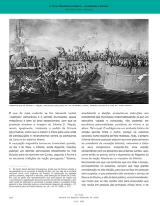 O Terror Miguelista no Algarve – perseguição e devassa
José Carlos Vilhena Mesquita
acautelando a eleição, enviaram-se instruções aos
presidentes dos municípios responsabilizando-os por um
escrutínio vigiado e conduzido, não podendo ser
escolhidas personalidades contrárias ao «trono e ao
altar». Tal e qual. O sufrágio era um embuste total e de
eleição apenas tinha o nome, porque na essência
consistiu numa escolha de fiéis realistas. Aliás, o próprio
Infante não teve qualquer pejo em escrever pessoalmente
ao presidente da vereação lisboeta, extensível a todos
os seus congéneres, exigindo-lhe uma eleição
consentânea com os desígnios das próprias Cortes, que,
como então se previa, seria o alçamento do Regente ao
trono da nação. Atente-se no «recado» do Infante:
Recomendo-vos que vos lembreis que em todo o tempo,
principalmente no presente, convem que haja grande
consideração na dita eleição, para que se faça em pessoas
sem suspeita, e que pretendam tão somente o serviço de
Deusedothrono,ezêlodobempúblico;encommendando-
vos muito que se não receba voto para procurador que
não recáia em pessoas das principais d’essa terra, e de
O que de mais evidente se faz relevante nestas
«súplicas» camarárias é o sentido divinizante, quase
messiânico e bem ao jeito sebastianista, com que se
pretende envolver a imagem do Infante D. Miguel,
sendo, igualmente, insistente o pedido de firmeza
governativa, como que a induzir o trono para uma onda
de perseguições e revanchismos contra os partidários
da Carta e do ateísmo liberal.
A usurpação miguelista tornou-se irreversível quando,
no dia 3 de Maio, o Infante, ainda Regente, mandou
publicar um decreto convocando oficialmente os Três
Estados para se reunirem em Cortes, segundo a forma e
as seculares tradições da nação portuguesa.9
Todavia,
9	 No texto desse decreto transparece, ainda que de forma velada, a
necessidade de se proceder à eleição do Rei, por ser não só a vontade
nacional como uma urgência do Estado. A restituição do sossego
público passaria, segundo o decreto, pela definição da posse da Coroa.
Por isso se pedia aos representantes dos três braços da nação que
«reconheçam a applicação de graves pontos de direito portuguez, e por
este modo se restituam a concordia e socego publico, e possam tomar
assento e boa direcção todos os importantes negocios do estado.». Cf.
Documentos para as Cortes Gerais, op. cit., vol. IV, 1828, p. 537.
REVISTA DO ARQUIVO MUNICIPAL DE LOULÉ
nº 22 2020
164
Desembarque do Senhor D. Miguel, ovacionado pelo povo no Cais de Belém, Lisboa; desenho de Maurício José do Carmo Sendim.
O Terror Miguelista no Algarve – perseguição e devassa
José Carlos Vilhena Mesquita
 
