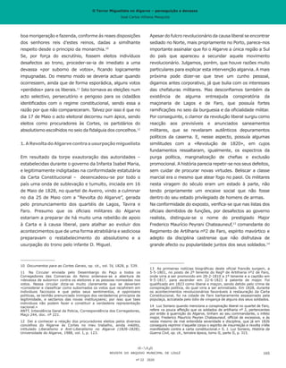 O Terror Miguelista no Algarve – perseguição e devassa
José Carlos Vilhena Mesquita
boa morigeração e fazenda, conforme ás reaes disposições
dos senhores reis d’estes reinos, dadas a similhante
respeito desde o principio da monarchia.10
Se, por força do escrutínio, fossem eleitos indivíduos
desafectos ao trono, proceder-se-ia de imediato a uma
devassa «por suborno de votos», ficando logicamente
impugnadas. Do mesmo modo se deveria actuar quando
ocorressem, ainda que de forma esporádica, alguns votos
«perdidos» para os liberais.11
Isto tornava as eleições num
acto selectivo, persecutório e perigoso para os cidadãos
identificados com o regime constitucional, sendo essa a
razão por que não compareceram. Talvez por isso é que no
dia 17 de Maio o acto eleitoral decorreu num ápice, sendo
eleitos como procuradores às Cortes, os partidários do
absolutismo escolhidos no seio da fidalguia dos concelhos.12
1.ARevoltadoAlgarvecontraausurpaçãomiguelista
Em resultado da torpe exautoração das autoridades –
estabelecidas durante o governo da Infanta Isabel Maria,
e legitimamente indigitadas na conformidade estatutária
da Carta Constitucional – desencadeou-se por todo o
país uma onda de sublevação e tumulto, iniciada em 16
de Maio de 1828, no quartel de Aveiro, vindo a culminar
no dia 25 de Maio com a “Revolta do Algarve”, gerada
pelo pronunciamento dos quartéis de Lagos, Tavira e
Faro. Presumo que os oficiais militares do Algarve
estariam a preparar de há muito uma rebelião de apoio
à Carta e à causa liberal, para atalhar ao evoluir dos
acontecimentos que de uma forma atrabiliária e sediciosa
preparavam o restabelecimento do absolutismo e a
usurpação do trono pelo infante D. Miguel.
10	 Documentos para as Cortes Gerais, op. cit., vol. IV, 1828, p. 539.
11	 Na Circular enviada pelo Desembargo do Paço a todos os
Corregedores das Comarcas do Reino ordenava-se a abertura de
«devassa de suborno» contra os eleitores e as pessoas nomeadas nos
votos. Nessa circular dizia-se muito claramente que se deveriam
«considerar e classificar como subornados os votos que recahirem em
individuos facciozos e que pelos seus sentimentos, e oppinioens
politicas, se tenhão prenunciado inimigos dos verdadeiros principios da
legitimidade, e sectarios das novas instituiçoens; por isso que taes
individuos não podem fazer e constituir a verdadeira reprezentação
nacional.»
ANTT, Intendência Geral da Policia, Correspondência dos Corregedores,
Maço 244, doc. nº 221.
12	 Dei a conhecer a relação dos procuradores eleitos pelos diversos
concelhos do Algarve às Cortes no meu trabalho, ainda inédito,
intitulado Liberalismo e Anti-Liberalismo no Algarve (1826-1828),
Universidade do Algarve, 1988, vol. I, p. 123.
Apesar do fulcro revolucionário da causa liberal se encontrar
sediado no Norte, mais propriamente no Porto, parece-nos
importante assinalar que foi o Algarve a única região a Sul
do país que apareceu a secundar aquele movimento
revolucionário. Julgamos, porém, que houve razões muito
particulares para explicar esta intervenção algarvia. A mais
próxima pode dizer-se que teve um cunho pessoal,
digamos antes corporativo, já que bulia com os interesses
das chefaturas militares. Mas desconfiamos também da
existência de alguma entreajuda conspiratória da
maçonaria de Lagos e de Faro, que possuía fortes
ramificações no seio da burguesia e da oficialidade militar.
Por conseguinte, o clamor da revolução liberal surgiu como
reacção aos previsíveis e anunciados saneamentos
militares, que se revelaram autênticos depuramentos
políticos da caserna. E, nesse aspecto, possuía algumas
similitudes com a «Revolução de 1820», em cujos
fundamentos ressaltaram, igualmente, os espectros da
purga política, marginalização de chefias e exclusão
promocional. A história parecia repetir-se nos seus defeitos,
sem cuidar de procurar novas virtudes. Beliscar a classe
marcial era o mesmo que atear fogo no paiol. Os militares
nesta viragem do século eram um estado à parte, não
tendo propriamente um encaixe social que não fosse
dentro do seu estado privilegiado de homens de armas.
Na conformidade do exposto, verifica-se que nas listas dos
oficiais demitidos de funções, por desafectos ao governo
realista, distinguia-se o nome do prestigiado Major
Frederico Maurício Peyrani Chateauneuf,13
comandante do
Regimento de Artilharia nº2 de Faro, espírito mavórtico e
adepto da disciplina castrense que não disfrutava de
grande afecto ou popularidade juntos dos seus soldados.14
13	 As primeiras notícias biográficas deste oficial francês surgem, a
5-5-1801, no posto de 2º tenente do Regº de Artilharia nº2 de Faro,
onde viria a ser promovido em 28-2-1810 a 1º tenente e a capitão em
9-5-1817, para ascender em 22-6-1821 à patente de major. Foi
qualificado em 1823 como liberal e maçon, sendo detido pelo crime de
conspiração política, do qual viria a ser amnistiado. Em 1828, durante
os acontecimentos revolucionários favoráveis à restauração da Carta
Constitucional, foi na cidade de Faro barbaramente assassinado pela
populaça, acicatada pelo ódio de vingança de alguns dos seus soldados.
14	 Luz Soriano quando menciona a conspiração liberal no quartel de Faro,
refere «a pouca affeição que os soldados de artilharia nº 2, pertencentes
por então à guarnição do Algarve, tinham ao seu commandante, o infeliz
major, Frederico Mauricio Peyran Chateauneuf, official de excessiva, e ás
vezes mesmo de mal entendida severidade e disciplina, que já em 1826
conseguira reprimir n’aquelle corpo o espirito de insurreição e revolta n’elle
manifestado contra a carta constitucional.» S. J. Luz Soriano, História da
Guerra Civil, op. cit., terceira época, tomo II, parte II, p. 315.
REVISTA DO ARQUIVO MUNICIPAL DE LOULÉ
nº 22 2020
165
O Terror Miguelista no Algarve – perseguição e devassa
José Carlos Vilhena Mesquita
 