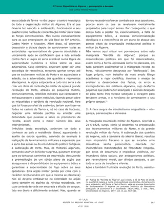 O Terror Miguelista no Algarve – perseguição e devassa
José Carlos Vilhena Mesquita
era a cidade de Tavira - e não Lagos - o centro nevrálgico
de toda a organização militar do Algarve. Era aí que
deveria ter nascido a sublevação, funcionando o seu
quartel como núcleo de concentração militar para todas
as forças constitucionais. Mas nunca exclusivamente
para as que emergissem de Vila Real de Stº António,
Castro Marim e Alcoutim. Além disso, só deveriam
desassistir a cidade depois de aprisionarem todas as
autoridades representativas do governo absolutista e
unicamente após se certificarem que a luta armada
contra Faro e Lagos só seria aceitável numa lógica de
superioridade numérica e bélica sobre os seus
adversários. Caso contrário, deveriam optar por uma
estratégia de resistência, tentando ganhar tempo até
que se soubessem notícias do Porto e se aguardasse a
adesão, ou a adversidade, dos quartéis e regimentos
alentejanos. A lógica subjacente a tudo isto seria a de
criar um clima de contestação militar de apoio à grande
revolução do Porto, através de pequenos motins,
pronunciamentos, rebeliões militares que cansassem e
enfraquecessem o poder instituído, fazendo pesar sobre
os miguelistas o opróbrio da revolução nacional. Para
que tal fosse possível de sustentar, teriam que fazer-se
fortes no castelo de Tavira e, só no caso de fracasso,
negociar uma retirada pacífica ou encetar uma
debandada que pusesse a salvo os promotores da
revolta, assim como o maior número dos seus
intervenientes.
Imbuídos desta estratégia, poderiam ter dado a
conhecer ao país a resistência liberal, aguardando o
auxílio de outros quartéis, servindo de exemplo à
instigação de levantamentos militares e esperando que
a sorte das armas ou do entendimento político bafejasse
a sublevação do Porto. Mas, os militares algarvios,
pensando usufruir do factor surpresa, quiseram avançar
para os tortuosos caminhos da insurreição, descurando
a premeditação de um sólido plano de acção que
assegurasse a disponibilidade de equipamento bélico e
garantisse a superioridade de fogo sobre os seus
opositores. Esta acção militar (ainda por cima com o
carácter revolucionário em que a mesma se plasmava)
não só deveria embasar-se na celeridade da acção
como também no espírito da heroica resistência, em
cujo contexto teria de ser encarada a efusão de sangue.
Isto era óbvio e dificilmente evitável. Mas, quando se
tornou necessário oferecer combate aos seus opositores,
poucos eram os que se revelavam mentalmente
preparados para terçar armas. Por conseguinte, o que
deitou tudo a perder foi, essencialmente, a falta de
equipamento bélico, a escassa consciencialização
ideológica e a inexistência de um plano de ataque aos
pontos vitais da organização institucional política e
militar do Algarve.
Não vamos aqui entrar em pormenores sobre esta
malograda “Revolta do Algarve”, porque as
circunstâncias políticas em que foi desencadeada,
assim como a forma apressada como foi planeada, em
tudo parecem assemelhar-se à malograda revolta do
Porto, ridiculamente designada por “Belfastada”. Em
lugar próprio, num trabalho de mais amplo fôlego
académico e rigor científico, tivemos o ensejo de
analisar o desencadear dos factos, os erros e
incongruências dos militares algarvios, cujo desfecho
julgamos que poderia ter alcançado o sucesso desejado
se para tanto lhes tivesse sobejado a coragem para
terçarem armas, e o heroísmo de derramarem o seu
próprio sangue.19
2. A face negra do absolutismo miguelista – vin-
gança, persecução e devassa
A malograda insurreição militar do Algarve, ocorrida a
25-5-1828, surgiu como já dissemos na prossecução
dos levantamentos militares do Norte, e da grande
revolução militar do Porto. A sublevação dos quartéis
do Algarve, sob a bandeira do ideário liberal, resultou
num imprevisto fracasso a que se sucedeu uma
desastrosa sanha persecutória, marcada por
inconcebíveis manifestações de ferocidade religiosa,
por actos de desumana e impiedosa violência, por
insanáveis ódios sociais, por antagonismos políticos,
por revanchismo moral, por dívidas pessoais, e por
toda a casta de traições e vilanias.
Após a também frustrada revolução do Porto, assistiu-
19	 Acerca da “Revolta do Algarve”, que eclodiu a 25 de Maio de 1828,
no quartel de Lagos, e numa onda sediciosa se estendeu, de barlavento
para sotavento, até Tavira e Castro Marim, veja-se a nossa dissertação
de doutoramento O Algarve no processo histórico do liberalismo
português (A Economia e a Sociedade, 1820-1842), 2 vols., Faro,
Universidade do Algarve, 1997, vol. II, pp. 582-611.
REVISTA DO ARQUIVO MUNICIPAL DE LOULÉ
nº 22 2020
167
O Terror Miguelista no Algarve – perseguição e devassa
José Carlos Vilhena Mesquita
 