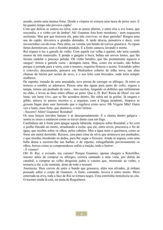 4
assado, sentiu uma imensa fome. Desde a véspera só comera uma lasca de peixe seco. E
há quanto tempo não provava capão!
Com que delícia se sentou na relva, com as penas abertas, e entre elas a ave loura, que
rescendia, e o vinho cor de âmbar! Ah! Guannes fora bom mordomo - nem esquecera
azeitonas. Mas por que trouxera ele, para três convivas, só duas garrafas? Rasgou uma
asa do capão: devorava a grandes dentadas. A tarde descia, pensativa e doce, com
nuvenzinhas cor-de-rosa. Para além, na vereda, um bando de corvos grasnava. As éguas
fartas dormitavam, com o focinho pendido. E a fonte cantava, lavando o morto.
Rui ergueu à luz a garrafa de vinho. Com aquela cor velha e quente, não teria custado
menos de três maravedis. E pondo o gargalo à boca, bebeu em sorvos lentos, que lhe
faziam ondular o pescoço peludo. Oh vinho bendito, que tão prontamente aquecia o
sangue! Atirou a garrafa vazia - destapou outra. Mas, como era avisado, não bebeu
porque a jornada para a serra, com o tesouro, requeria firmeza e acerto. Estendido sobre
o cotovelo, descansando, pensava em Medranhos coberto de telha nova, nas altas
chamas da lareira por noites de neve, e o seu leito com brocados, onde teria sempre
mulheres.
De repente, tomado de uma ansiedade, teve pressa de carregar os alforges. Já entre os
troncos a sombra se adensava. Puxou uma das éguas para junto do cofre, ergueu a
tampa, tomou um punhado de ouro... mas oscilou, largando os dobrões que retilintaram
no chão, e levou as duas mãos aflitas ao peito. Que é, D. Rui! Raios de Deus! era um
lume, um lume vivo, que se lhe acendera dentro, lhe subia até às goelas. Já rasgara o
gibão, atirava os passos incertos e, a arquejar, com a língua pendente, limpava as
grossas bagas dum suor horrendo que o regelava como neve. Oh Virgem Mãe! Outra
vez o lume, mais forte, que alastrava, o roía! Gritou:
- Socorro! Além! Guannes! Rostabal!
Os seus braços torcidos batiam o ar desesperadamente. E a chama dentro galgava -
sentia os ossos a estalarem como as traves duma casa em fogo.
Cambaleou até à fonte para apagar aquela labareda, tropeçou sobre Rostabal; e foi com
o joelho fincado no morto, arranhando a rocha, que ele, entre uivos, procurava o fio de
água, que recebia sobre os olhos, pelos cabelos. Mas a água mais o queimava, como se
fosse um metal derretido. Recuou, caiu para cima da relva que arrancava aos punhados,
e que mordia, mordendo os dedos, para lhe sugar a frescura. Ainda se ergueu, com uma
baba densa a escorrer-lhe nas barbas: e de repente, esbugalhando pavorosamente os
olhos, berrou como se compreendesse enfim a traição, todo o horror:
- É veneno!
Oh! D. Rui, o avisado, era veneno! Porque Guannes, apenas chegara a Retortilho,
mesmo antes de comprar os alforges, correra cantando a uma viela, por detrás da
catedral, a comprar ao velho droguista judeu o veneno que, misturado ao vinho, o
tornaria a ele, a ele somente, dono de todo o tesouro.
Anoiteceu. Dois corvos de entre o bando que grasnava, além nos silvados, já tinham
pousado sobre o corpo de Guannes. A fonte, cantando, lavava o outro morto. Meio
enterrada na erva, toda a face de Rui se tornara negra. Uma estrelinha tremeluzia no céu.
O tesouro ainda lá está, na mata de Roquelanes.
 
