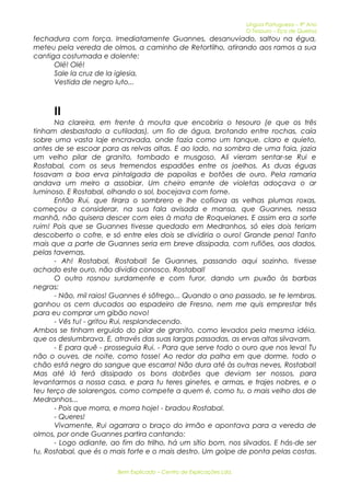 Língua Portuguesa – 9º Ano 
O Tesouro – Eça de Queiroz 
fechadura com força. Imediatamente Guannes, desanuviado, saltou na égua, 
meteu pela vereda de olmos, a caminho de Retortilho, atirando aos ramos a sua 
cantiga costumada e dolente: 
Olé! Olé! 
Sale la cruz de la iglesia, 
Vestida de negro luto... 
II 
Na clareira, em frente à mouta que encobria o tesouro (e que os três 
tinham desbastado a cutiladas), um fio de água, brotando entre rochas, caía 
sobre uma vasta laje encravada, onde fazia como um tanque, claro e quieto, 
antes de se escoar para as relvas altas. E ao lado, na sombra de uma faia, jazia 
um velho pilar de granito, tombado e musgoso. Ali vieram sentar-se Rui e 
Rostabal, com os seus tremendos espadões entre os joelhos. As duas éguas 
tosavam a boa erva pintalgada de papoilas e botões de ouro. Pela ramaria 
andava um melro a assobiar. Um cheiro errante de violetas adoçava o ar 
luminoso. E Rostabal, olhando o sol, bocejava com fome. 
Então Rui, que tirara o sombrero e lhe cofiava as velhas plumas roxas, 
começou a considerar, na sua fala avisada e mansa, que Guannes, nessa 
manhã, não quisera descer com eles à mata de Roquelanes. E assim era a sorte 
ruim! Pois que se Guannes tivesse quedado em Medranhos, só eles dois teriam 
descoberto o cofre, e só entre eles dois se dividiria o ouro! Grande pena! Tanto 
mais que a parte de Guannes seria em breve dissipada, com rufiões, aos dados, 
pelas tavernas. 
- Ah! Rostabal, Rostabal! Se Guannes, passando aqui sozinho, tivesse 
achado este ouro, não dividia conosco, Rostabal! 
O outro rosnou surdamente e com furor, dando um puxão às barbas 
negras: 
- Não, mil raios! Guannes é sôfrego... Quando o ano passado, se te lembras, 
ganhou os cem ducados ao espadeiro de Fresno, nem me quis emprestar três 
para eu comprar um gibão novo! 
- Vês tu! - gritou Rui, resplandecendo. 
Ambos se tinham erguido do pilar de granito, como levados pela mesma idéia, 
que os deslumbrava. E, através das suas largas passadas, as ervas altas silvavam. 
- E para quê - prosseguia Rui. - Para que serve todo o ouro que nos leva! Tu 
não o ouves, de noite, como tosse! Ao redor da palha em que dorme, todo o 
chão está negro do sangue que escarra! Não dura até às outras neves, Rostabal! 
Mas até lá terá dissipado os bons dobrões que deviam ser nossos, para 
levantarmos a nossa casa, e para tu teres ginetes, e armas, e trajes nobres, e o 
teu terço de solarengos, como compete a quem é, como tu, o mais velho dos de 
Medranhos... 
- Pois que morra, e morra hoje! - bradou Rostabal. 
- Queres! 
Vivamente, Rui agarrara o braço do irmão e apontava para a vereda de 
olmos, por onde Guannes partira cantando: 
- Logo adiante, ao fim do trilho, há um sítio bom, nos silvados. E hás-de ser 
tu, Rostabal, que és o mais forte e o mais destro. Um golpe de ponta pelas costas. 
Bem Explicado – Centro de Explicações Lda. 
 
