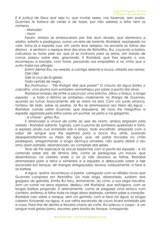 Língua Portuguesa – 9º Ano 
O Tesouro – Eça de Queiroz 
E é justiça de Deus que seja tu, que muitas vezes, nas tavernas, sem pudor, 
Guannes te tratava de cerdo e de torpe, por não saberes a letra nem os 
números. 
- Malvado! 
- Vem! 
Foram. Ambos se emboscaram por trás dum silvado, que dominava o 
atalho, estreito e pedregoso, como um leito de torrente. Rostabal, assolapado na 
vala, tinha já a espada nua. Um vento leve arrepiou na encosta as folhas dos 
álamos - e sentiram o repique leve dos sinos de Retortilho. Rui, coçando a barba, 
calculava as horas pelo sol, que já se inclinava para as serras. Um bando de 
corvos passou sobre eles, grasnando. E Rostabal, que lhes seguira o voo, 
recomeçou a bocejar, com fome, pensando nos empadões e no vinho que o 
outro trazia nos alforges. 
Enfim! Alerta! Era, na vereda, a cantiga dolente e rouca, atirada aos ramos: 
Olé! Olé! 
Sale la cruz de la iglesia 
Toda vestida de negro... 
Rui murmurou: - “Na ilharga! Mal que passe!” O chouto da égua bateu o 
cascalho, uma pluma num sombrero vermelhejou por sobre a ponta das silvas. 
Rostabal rompeu de entre a sarça por uma brecha, atirou o braço, a longa 
espada; - e toda a lâmina se embebeu molemente na ilharga de Guannes, 
quando ao rumor, bruscamente, ele se virara na sela. Com um surdo arranco, 
tombou de lado, sobre as pedras. Já Rui se arremessava aos freios da égua: - 
Rostabal, caindo sobre Guannes, que arquejava, de novo lhe mergulhou a 
espada, agarrada pela folha como um punhal, no peito e na garganta. 
- A chave! - gritou Rui. 
E arrancada a chave do cofre ao seio do morto, ambos largaram pela 
vereda - Rostabal adiante, fugindo, com a pluma do sombrero quebrada e torta, 
a espada ainda nua entalada sob o braço, todo encolhido, arrepiado com o 
sabor de sangue que lhe espirrara para a boca; Rui, atrás, puxando 
desesperadamente os freios da égua, que, de patas fincadas no chão 
pedregoso, arreganhando a longa dentuça amarela, não queria deixar o seu 
amo assim estirado, abandonado, ao comprido das sebes. 
Teve de lhe espicaçar as ancas lazarentas com a ponta da espada: - e foi 
correndo sobre ela, de lâmina alta, como se perseguisse um mouro, que 
desembocou na clareira onde o sol já não dourava as folhas. Rostabal 
arremessara para a relva o sombrero e a espada; e debruçado sobre a laje 
escavada em tanque, de mangas arregaçadas, lavava, ruidosamente, a face e 
as barbas. 
A égua, quieta, recomeçou a pastar, carregada com os alforjes novos que 
Guannes comprara em Retortilho. Do mais largo, abarrotado, surdiam dois 
gargalos de garrafas. Então Rui tirou, lentamente, do cinto, a sua larga navalha. 
Sem um rumor na selva espessa, deslizou até Rostabal, que resfolgava, com as 
longas barbas pingando. E serenamente, como se pregasse uma estaca num 
canteiro, enterrou a folha toda no largo dorso dobrado, certeira sobre o coração. 
Rostabal caiu sobre o tanque, sem um gemido, com a face na água, os longos 
cabelos flutuando na água. A sua velha escarcela de couro ficara entalada sob 
a coxa. Para tirar de dentro a terceira chave do cofre, Rui solevou o corpo - e um 
sangue mais grosso jorrou, escorreu pela borda do tanque, fumegando. 
Bem Explicado – Centro de Explicações Lda. 
 