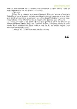 Língua Portuguesa – 9º Ano 
O Tesouro – Eça de Queiroz 
barbas: e de repente, esbugalhando pavorosamente os olhos, berrou como se 
compreendesse enfim a traição, todo o horror: 
- É veneno! 
Oh! D. Rui, o avisado, era veneno! Porque Guannes, apenas chegara a 
Retortilho, mesmo antes de comprar os alforges, correra cantando a uma viela, 
por detrás da catedral, a comprar ao velho droguista judeu o veneno que, 
misturado ao vinho, o tornaria a ele, a ele somente, dono de todo o tesouro. 
Anoiteceu. Dois corvos de entre o bando que grasnava, além nos silvados, já 
tinham pousado sobre o corpo de Guannes. A fonte, cantando, lavava o outro 
morto. Meio enterrada na erva, toda a face de Rui se tornara negra. Uma 
estrelinha tremeluzia no céu. 
O tesouro ainda lá está, na mata de Roquelanes. 
FIM 
Bem Explicado – Centro de Explicações Lda. 
 