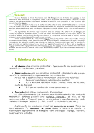 Língua Portuguesa – 9º Ano 
O Tesouro – Eça de Queiroz 
Resumo: 
Guanes, Rostabal e Rui de Medranhos eram três fidalgos irmãos do Reino das Astúrias, os mais 
famintos do reino. Passavam os dias junto à lareira, que há muito que não se acendia. Devoram, à noite, 
pedaços de pão enegrecido, indo depois deitar-se no estábulo para aproveitar o calor das suas três, 
também famintas, éguas. 
Certo dia, acharam numa cova de rocha um velho cofre de ferro, este tinha três chaves e somente 
podia ser aberto com as três. Deleitados pela ideia de voltarem aos tempos de bem-estar na vida decidiram 
repartir o tesouro igualmente pelos três quando chegassem a casa e ficaram, então, com uma chave cada 
um. 
Mas a ganância dos Homens é por vezes mais forte que a razão e Rui, através de um diálogo subtil 
consegue convencer Rostabal a matar Guanes, de forma a ficarem somente os dois com o tesouro. Tal 
acontece quando Guanes volta da vila com comida e, novamente no local onde o tesouro estava, 
satisfazem-se com a comida que Guanes tinha ido comprar. 
Porém, ainda insatisfeito, Rui vai a uma das éguas de que dispunham e retira uma navalha com que 
apunhala Rostabal pelas costas. Felicitando-se por ter agora todo o dinheiro em sua posse, Rui festeja 
bebendo um dos garrafões de vinho que estavam na égua até à última gota. A sua “festa” e alegria não 
duraram muito pois rapidamente começou a sentir um fogo interior queimando-o. Correu até ao regato mas 
a água queimava-lhe a garganta como se fosse metal líquido. Era veneno. Guanes também tinha em mente 
matá-los. Rui caiu no chão inerte e o seu corpo ainda se encontra na mata de Roquelanes, bem como o 
tesouro. 
1. Estrutura da Acção 
 Introdução (dois primeiros parágrafos) – Apresentação das personagens e 
descrição do ambiente em que vivem; 
 Desenvolvimento (até ao penúltimo parágrafo) – Descoberta do tesouro, 
decisão de partilha e esforços para eliminar os concorrentes; 
Por sua vez, o desenvolvimento tem também uma estrutura tripartida: 
· Descoberta do tesouro e decisão de o partilhar; 
· Rui e Rostabal decidem matar Guanes; morte de Guanes; 
morte de Rostabal; 
· Rui apodera-se do cofre e morre envenenado. 
 Conclusão (dois últimos parágrafos) – Situação final. 
Da conclusão infere-se que, se considerarmos a história dos "três irmãos de 
Medranhos", estamos perante uma narrativa fechada ; ao invés, se nos 
centrarmos sobre o "tesouro", teremos de considerar a narrativa aberta , dado 
que ele continua por descobrir ("...ainda lá está, na mata de Roquelanes."). 
A articulação das sequências narrativas ( momentos de avanço ) faz-se por 
encadeamento. Os momentos de pausa abrem e fecham a narrativa e 
interrompem regularmente a narração com descrições (espaço, objectos, 
personagens) e reflexões. 
Bem Explicado – Centro de Explicações Lda. 
 