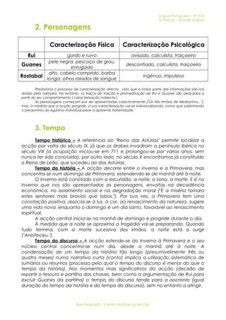 Língua Portuguesa – 9º Ano 
O Tesouro – Eça de Queiroz 
2. Personagens 
Caracterização Física Caracterização Psicológica 
Rui gordo e ruivo avisado, calculista, traiçoeiro 
Guanes pele negra, pescoço de grou, 
enrugado desconfiado, calculista, traiçoeiro 
Rostabal alto, cabelo comprido, barba 
longa, olhos raiados de sangue ingénuo, impulsivo 
Predomina o processo de caracterização directa , visto que a maior parte das informações são-nos 
dadas pelo narrador. No entanto, os traços de traição e premeditação de Rui e Guanes são deduzidos a 
partir do seu comportamento ( caracterização indirecta ). 
As personagens começam por ser apresentadas colectivamente ("Os três irmãos de Medranhos..."), 
mas, á medida que a acção progride, a sua caracterização vai-se individualizando, como que sublinhando 
o predomínio do egoísmo individual sobre a aparente fraternidade. 
3. Tempo 
Tempo histórico – A referência ao "Reino das Astúrias" permite localizar a 
acção por volta do século IX, já que os árabes invadiram a península ibérica no 
século VIII (a ocupação iniciou-se em 711 e prolongou-se por vários anos, sem 
nunca ter sido concluída); por outro lado, no século X encontramos já constituído 
o Reino de Leão, que sucedeu ao das Astúrias. 
Tempo da história – A acção decorre entre o Inverno e a Primavera, mas 
concentra-se num domingo de Primavera, estendendo-se de manhã até à noite. 
O Inverno está conotado com a escuridão, a noite, o sono, a morte. E é no 
Inverno que nos são apresentadas as personagens, envoltas na decadência 
económica, no isolamento social e na degradação moral ("E a miséria tornara 
estes senhores mais bravios que lobos."). Por sua vez, a Primavera tem uma 
conotação positiva, associa-se à luz, à cor, ao renascimento da natureza, sugere 
uma vida nova, enquanto o domingo é um dia santo, favorável ao renascimento 
espiritual. 
A acção central inicia-se na manhã de domingo e progride durante o dia. 
À medida que a noite se aproxima a tragédia vai-se preparando. Quando 
tudo termina, com a morte sucessiva dos irmãos, a noite está a surgir 
("Anoiteceu."). 
Tempo do discurso – A acção estende-se do Inverno à Primavera e o seu 
núcleo central concentra-se num dia, desde a manhã até à noite. A 
condensação de um tempo da história tão longo (presumivelmente três ou 
quatro meses) numa narrativa curta (conto) implica a utilização sistemática de 
sumários ou resumos (processo pelo qual o tempo do discurso é menor do que o 
tempo da história). Nos momentos mais significativos da acção (decisão de 
repartir o tesouro e partilha das chaves, bem como a argumentação de Rui para 
excluir Guanes da partilha) o tempo do discurso tende para a isocronia (igual 
duração do tempo da história e do tempo do discurso), sem no entanto a atingir. 
Bem Explicado – Centro de Explicações Lda. 
 