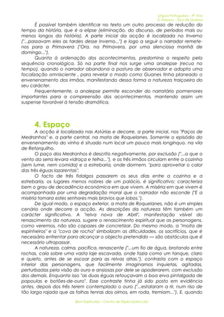 Língua Portuguesa – 9º Ano 
O Tesouro – Eça de Queiroz 
É possível também identificar no texto um outro processo de redução do 
tempo da história, que é a elipse (eliminação, do discurso, de períodos mais ou 
menos longos da história). A parte inicial da acção é localizada no Inverno 
("...passavam eles as tardes desse Inverno...") e logo a seguir o narrador remete-nos 
para a Primavera ("Ora, na Primavera, por uma silenciosa manhã de 
domingo..."). 
Quanta à ordenação dos acontecimentos, predomina o respeito pela 
sequência cronológica. Só na parte final nos surge uma analepse (recuo no 
tempo), quando o narrador abandona a postura de observador e adopta uma 
focalização omnisciente , para revelar o modo como Guanes tinha planeado o 
envenenamento dos irmãos, manifestando dessa forma a natureza traiçoeira do 
seu carácter. 
Frequentemente, a analepse permite esconder do narratário pormenores 
importantes para a compreensão dos acontecimentos, mantendo assim um 
suspense favorável à tensão dramática. 
4. Espaço 
A acção é localizada nas Astúrias e decorre, a parte inicial, nos "Paços de 
Medranhos" e, a parte central, na mata de Roquelanes. Somente o episódio do 
envenenamento do vinho é situado num local um pouco mais longínquo, na vila 
de Retorquilho. 
O paço dos Medranhos é descrito negativamente, por exclusão ("...a que o 
vento da serra levara vidraça e telha..."), e os três irmãos circulam entre a cozinha 
(sem lume, nem comida) e a estrebaria, onde dormem, "para aproveitar o calor 
das três éguas lazarentas". 
O facto de três fidalgos passarem os seus dias entre a cozinha e a 
estrebaria, os lugares menos nobres de um palácio, é significativo: caracteriza 
bem o grau de decadência económica em que vivem. A miséria em que vivem é 
acompanhada por uma degradação moral que o narrador não esconde ("E a 
miséria tornara estes senhores mais bravios que lobos."). 
De igual modo, o espaço exterior, a mata de Roquelanes, não é um simples 
cenário onde decorre a acção. As descrições da natureza têm também um 
carácter significativo. A "relva nova de Abril", manifestação visível do 
renascimento da natureza, sugere o renascimento espiritual que as personagens, 
como veremos, não são capazes de concretizar. Do mesmo modo, a "moita de 
espinheiros" e a "cova de rocha" simbolizam as dificuldades, os sacrifícios, que é 
necessário enfrentar para alcançar o objecto pretendido — são obstáculos que é 
necessário ultrapassar. 
A natureza, calma, pacífica, renascente ("...um fio de água, brotando entre 
rochas, caía sobre uma vasta laje escavada, onde fazia como um tanque, claro 
e quieto, antes de se escoar para as relvas altas."), contrasta com o espaço 
interior das personagens, que facilmente imaginamos inquietas, agitadas, 
perturbadas pela visão do ouro e ansiosas por dele se apoderarem, com exclusão 
dos demais. Enquanto isso "as duas éguas retouçavam a boa erva pintalgada de 
papoulas e botões-de-ouro". Esse contraste tinha já sido posto em evidência 
antes, depois dos três terem contemplado o ouro ("...estalaram a rir, num riso de 
tão larga rajada que as folhas tenras dos olmos, em roda, tremiam..."). E, quando 
Bem Explicado – Centro de Explicações Lda. 
 