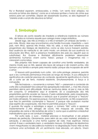 Língua Portuguesa – 9º Ano 
O Tesouro – Eça de Queiroz 
Rui e Rostabal esperam, emboscados, o irmão, "um vento leve arrepiou na 
encosta as folhas dos álamos", como se a natureza sentisse o horror do crime que 
estava para ser cometido. Depois de assassinado Guanes, os dois regressam à 
"clareira onde o sol já não dourava as folhas". 
5. Simbologia 
À leitura do conto ressalta de imediato a referência insistente ao número 
três , de todos os números aquele que carrega maior carga simbólica. 
Desde logo, são três os irmãos; e o três é também um símbolo da família — 
pai, mãe, filho(s). Mas aqui encontramos uma família truncada, imperfeita — nem 
pais, nem filhos, apenas três irmãos. Não há, aliás, a mais leve referência aos 
progenitores dos fidalgos de Medranhos, como se eles nunca tivessem existido. 
Essa ausência da narração é, de certo modo, um símbolo da sua ausência na 
educação dos filhos. Sem a presença modeladora dos pais (ou alguém que os 
substituísse), Rui, Guanes e Rostabal dificilmente poderiam desenvolver 
sentimentos humanos: vivem como "lobos", porque — imaginamos nós — 
cresceram como lobos. 
Eles próprios não foram capazes de constituir uma família verdadeira, do 
mesmo modo que os três, apesar dos laços de sangue e de viverem juntos, não 
formam uma família e sempre pela mesma razão: porque são incapazes de sentir 
o amor. 
O tesouro está guardado num cofre . Um cofre protege, preserva, permite 
que o seu conteúdo permaneça intocado ao longo do tempo. A sua utilização é 
significativa do carácter precioso do conteúdo. Igualmente significativo é o facto 
de o cofre ser de ferro, material resistente, simultaneamente, à força e à 
corrupção. 
Três fechaduras — novamente o número "três"! — preservam o conteúdo do 
cofre (Da curiosidade? Da cobiça? Da apropriação indevida?...), mas três chaves 
permitem abri-lo sem dificuldade. Note-se: nenhuma delas, só por si, mas as três 
em conjunto. O simbolismo aqui é evidente. Só a cooperação dos três 
proprietários permite aceder ao tesouro. É pela solidariedade, pela cooperação, 
pela convergência de interesses e esforços que é possível alcançar o "tesouro" 
por todos almejado. Foi apenas porque, momentaneamente, os três cooperaram, 
que lhes foi permitido contemplar o "tesouro". E porque não souberam manter 
esse espírito de cooperação, não lhes foi permitido possuir o "tesouro". 
E quando Rui expõe a estratégia a seguir, o número "três" volta a aparecer 
insistentemente ("...três alforges de couro, três maquias de cevada, três 
empadões de carne e três botelhas de vinho."), como que a sublinhar o irredutível 
individualismo que os vai conduzir à tragédia. 
Por outro lado, o ouro , material precioso e incorruptível, é ele próprio 
símbolo de perfeição. Obviamente, para além do seu valor material, simboliza a 
salvação, a elevação a uma forma superior de vida, mais espiritual, menos 
animal. É esse o verdadeiro bem, o verdadeiro tesouro. Os fidalgos de Medranhos 
vivem mergulhados na decadência material e na degradação moral. Não se lhes 
conhece uma actividade útil, um sentimento mais elevado, um afecto. Vivem 
Bem Explicado – Centro de Explicações Lda. 
 