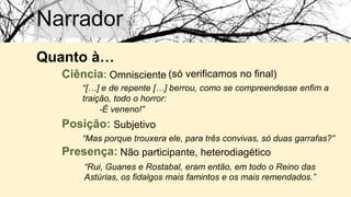 Narrador
Quanto à…
Ciência: Omnisciente (só verificamos no final)
“[…] e de repente […] berrou, como se compreendesse enfim a
traição, todo o horror:
Posição: Subjetivo
“Mas porque trouxera ele, para três convivas, só duas garrafas?”
Presença: Não participante, heterodiagético
“Rui, Guanes e Rostabal, eram então, em todo o Reino das
Astúrias, os fidalgos mais famintos e os mais remendados.”
-É veneno!”
 