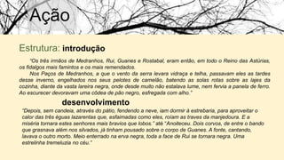 Ação
Estrutura: introdução
“Os três irmãos de Medranhos, Rui, Guanes e Rostabal, eram então, em todo o Reino das Astúrias,
os fidalgos mais famintos e os mais remendados.
Nos Paços de Medranhos, a que o vento da serra levara vidraça e telha, passavam eles as tardes
desse inverno, engelhados nos seus pelotes de camelão, batendo as solas rotas sobre as lajes da
cozinha, diante da vasta lareira negra, onde desde muito não estalava lume, nem fervia a panela de ferro.
Ao escurecer devoravam uma côdea de pão negro, esfregada com alho.”
desenvolvimento
“Depois, sem candeia, através do pátio, fendendo a neve, iam dormir à estrebaria, para aproveitar o
calor das três éguas lazarentas que, esfaimadas como eles, roíam as traves da manjedoura. E a
miséria tornara estes senhores mais bravios que lobos.” até “Anoiteceu. Dois corvos, de entre o bando
que grasnava além nos silvados, já tinham pousado sobre o corpo de Guanes. A fonte, cantando,
lavava o outro morto. Meio enterrado na erva negra, toda a face de Rui se tornara negra. Uma
estrelinha tremeluzia no céu.”
 
