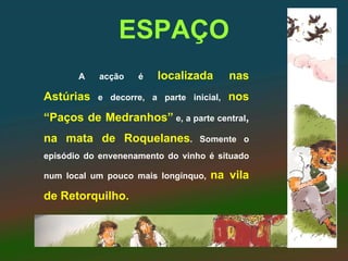 ESPAÇO
       A   acção    é   localizada       nas
Astúrias   e decorre, a parte inicial,   nos
“Paços de Medranhos” e, a parte central,
na mata de Roquelanes.           Somente o
episódio do envenenamento do vinho é situado

num local um pouco mais longínquo,   na vila
de Retorquilho.
 