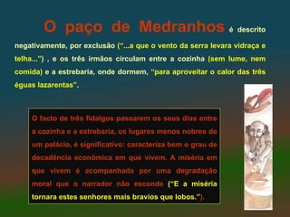 O paço de Medranhos é descrito
negativamente, por exclusão (“...a que o vento da serra levara vidraça e
telha...”) , e os três irmãos circulam entre a cozinha (sem lume, nem
comida) e a estrebaria, onde dormem, “para aproveitar o calor das três
éguas lazarentas”.



    O facto de três fidalgos passarem os seus dias entre
    a cozinha e a estrebaria, os lugares menos nobres de
    um palácio, é significativo: caracteriza bem o grau de
    decadência económica em que vivem. A miséria em
    que vivem é acompanhada por uma degradação
    moral que o narrador não esconde (“E a miséria
    tornara estes senhores mais bravios que lobos.”).
 