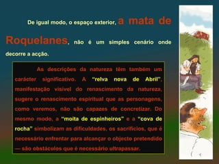 De igual modo, o espaço exterior,     a mata de
Roquelanes,                 não é um simples cenário onde

decorre a acção.

              As descrições da natureza têm também um
   carácter    significativo.   A   “relva   nova   de   Abril”,
   manifestação visível do renascimento da natureza,
   sugere o renascimento espiritual que as personagens,
   como veremos, não são capazes de concretizar. Do
   mesmo modo, a “moita de espinheiros” e a “cova de
   rocha” simbolizam as dificuldades, os sacrifícios, que é
   necessário enfrentar para alcançar o objecto pretendido
   — são obstáculos que é necessário ultrapassar.
 