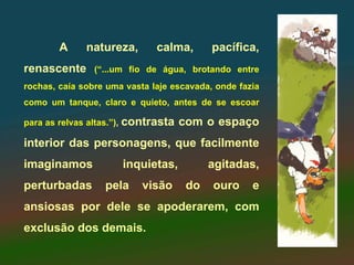A     natureza,       calma,       pacífica,
renascente      (“...um fio de água, brotando entre
rochas, caía sobre uma vasta laje escavada, onde fazia
como um tanque, claro e quieto, antes de se escoar

para as relvas altas.”), contrasta   com o espaço
interior das personagens, que facilmente
imaginamos            inquietas,           agitadas,
perturbadas       pela     visão      do   ouro     e
ansiosas por dele se apoderarem, com
exclusão dos demais.
 