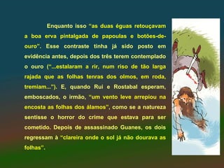 Enquanto isso “as duas éguas retouçavam
a boa erva pintalgada de papoulas e botões-de-
ouro”. Esse contraste tinha já sido posto em
evidência antes, depois dos três terem contemplado
o ouro (“...estalaram a rir, num riso de tão larga
rajada que as folhas tenras dos olmos, em roda,
tremiam...”). E, quando Rui e Rostabal esperam,
emboscados, o irmão, “um vento leve arrepiou na
encosta as folhas dos álamos”, como se a natureza
sentisse o horror do crime que estava para ser
cometido. Depois de assassinado Guanes, os dois
regressam à “clareira onde o sol já não dourava as
folhas”.
 