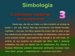 Simbologia
      A referência insistente
          ao número três
        Desde logo, são três os irmãos; e o três é também um símbolo da
família — pai, mãe, filho(s). Mas aqui encontramos uma família truncada,
imperfeita — nem pais, nem filhos, apenas três irmãos. Não há, aliás, a mais
leve referência aos progenitores dos fidalgos de Medranhos, como se eles
nunca tivessem existido. Essa ausência da narração é, de certo modo, um
símbolo da sua ausência na educação dos filhos. Sem a presença
modeladora dos pais (ou alguém que os substituísse), Rui, Guanes e
Rostabal dificilmente poderiam desenvolver sentimentos humanos: vivem
como “lobos”, porque — imaginamos nós — cresceram como lobos.
 