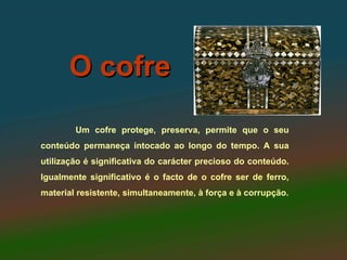 O cofre
        Um cofre protege, preserva, permite que o seu
conteúdo permaneça intocado ao longo do tempo. A sua
utilização é significativa do carácter precioso do conteúdo.
Igualmente significativo é o facto de o cofre ser de ferro,
material resistente, simultaneamente, à força e à corrupção.
 