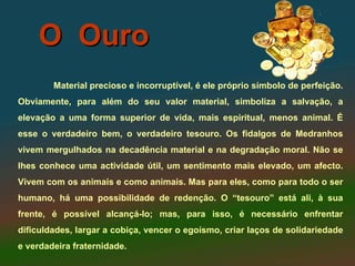 O Ouro
        Material precioso e incorruptível, é ele próprio símbolo de perfeição.
Obviamente, para além do seu valor material, simboliza a salvação, a
elevação a uma forma superior de vida, mais espiritual, menos animal. É
esse o verdadeiro bem, o verdadeiro tesouro. Os fidalgos de Medranhos
vivem mergulhados na decadência material e na degradação moral. Não se
lhes conhece uma actividade útil, um sentimento mais elevado, um afecto.
Vivem com os animais e como animais. Mas para eles, como para todo o ser
humano, há uma possibilidade de redenção. O “tesouro” está ali, à sua
frente, é possível alcançá-lo; mas, para isso, é necessário enfrentar
dificuldades, largar a cobiça, vencer o egoísmo, criar laços de solidariedade
e verdadeira fraternidade.
 