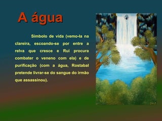 A água
         Símbolo de vida (vemo-la na
clareira, escoando-se por entre a
relva   que   cresce   e   Rui procura
combater o veneno com ela) e de
purificação (com a água, Rostabal
pretende livrar-se do sangue do irmão
que assassinou).
 