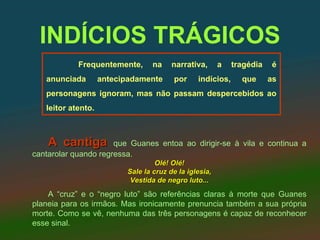 INDÍCIOS TRÁGICOS
            Frequentemente,       na    narrativa,      a   tragédia    é
   anunciada        antecipadamente     por     indícios,     que      as
   personagens ignoram, mas não passam despercebidos ao
   leitor atento.



    A cantiga         que Guanes entoa ao dirigir-se à vila e continua a
cantarolar quando regressa.
                                   Olé! Olé!
                          Sale la cruz de la iglesia,
                           Vestida de negro luto...
    A “cruz” e o “negro luto” são referências claras à morte que Guanes
planeia para os irmãos. Mas ironicamente prenuncia também a sua própria
morte. Como se vê, nenhuma das três personagens é capaz de reconhecer
esse sinal.
 