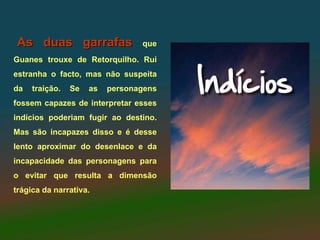 As duas garrafas                 que
Guanes trouxe de Retorquilho. Rui
estranha o facto, mas não suspeita
da   traição.   Se   as   personagens
fossem capazes de interpretar esses
indícios poderiam fugir ao destino.
Mas são incapazes disso e é desse
lento aproximar do desenlace e da
incapacidade das personagens para
o evitar que resulta a dimensão
trágica da narrativa.
 