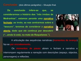 Conclusão     (dois últimos parágrafos) – Situação final.

   Da     conclusão      infere-se      que,      se
considerarmos a história dos “três irmãos de
Medranhos”, estamos perante uma narrativa
fechada; ao invés, se nos centrarmos sobre o
“tesouro”, teremos de considerar a narrativa
aberta, dado que ele continua por descobrir
(“...ainda lá está, na mata de Roquelanes.”).

        A articulação das sequências narrativas (momentos de avanço)
faz-se por encadeamento.
           encadeamento
        Os momentos de pausa abrem e fecham a narrativa e
interrompem regularmente a narração com descrições (espaço, objectos,
personagens) e reflexões.
 