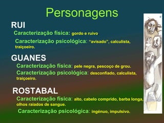 Personagens
RUI
Caracterização física: gordo e ruivo.
Caracterização psicológica: “avisado”, calculista,
traiçoeiro.


GUANES
 Caracterização física: pele negra, pescoço de grou.
 Caracterização psicológica: desconfiado, calculista,
 traiçoeiro.


ROSTABAL
 Caracterização física: alto, cabelo comprido, barba longa,
 olhos raiados de sangue.
 Caracterização psicológica: ingénuo, impulsivo.
 